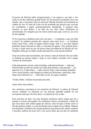 O queixo de Edward subiu arrogantemente, e ele ergueu a sua mão a Aro
          como se ele lhe conferisse grande honra. Só Aro pareceu encantado com a sua
          atitude, mas o seu prazer não era universal. Renata tremulou nervosamente na
          sombra de Aro. O rosto de Caius era tão profundo que pareceu que sua pele
          era semelhante a papel, permanentemente translúcida. A pequena Jane
          mostrou os seus dentes, e ao lado do seu Alec olhos estreitaram na
          concentração. Eu imaginei que ele estava pronto para agir, como eu, no aviso
          de um segundo.

          O Aro encerrou a distância entre eles sem para — e realmente, o que ele tinha
          a temer? As sombras pesadas dos capuzes cinza mais leves — os lutadores
          fortes como Felix –estão só alguns metros longe. Jane e o seu dom ardente
          poderiam lançar Edward no chão, se torcendo de agonia. Alec poderia deixa-
          lo cego e surdo antes de que ele possa tomar providências na direção de Aro.
          Ninguém sabia que eu tinha o poder para pará-los, nem mesmo Edward.

          Com um sorriso não incomodado, Aro tomou a mão de Edward. Os seus olhos
          se fechado ao mesmo tempo, e logo os seus ombros curvados sob o ataque
          violento da informação.

          Cada pensamento secreto, cada estratégia, cada discernimento — tudo que
          Edward tinha ouvido nas mentes em volta dele durante o mês passado — era
          agora de Aro. E além disso — cada visão de Alice, cada momento tranqüilo
          com a nossa família, cada imagem na cabeça de Renesmee, cada beijo, cada
          toque entre Edward e eu … Todo disto era de Aro agora, também.

          “Calma, Bella,” Zafrina sussurrado para mim.

          Juntei firme meus dentes.

          Aro continuou concentrar-se em memórias de Edward. A cabeça de Edward
          curvou, também, os músculos no seu pescoço apertado quando ele leu
          novamente tudo que Aro tirou dele, e a resposta de Aro a tudo.

          Esta conversa de duas vias mas desigual continuou muito tempo que até a
          guarda se tornou preocupada. Os murmúrios baixos examinaram a linha até
          que Caiu desse uma ordem aguda do silêncio. Jane foi para a frente como se
          ela não pudesse ajudar, e a cara de Renata estava rígida com a aflição. Durante
          um momento, examinei este escudo poderoso que pareceu tão sujeito a pânico
          e precário; embora ela fosse útil a Aro, posso dizer que ela não era nenhuma




PDF Creator - PDF4Free v2.0                                http://www.pdf4free.com
 