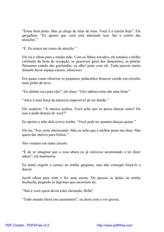 “Estou bem perto. Mas já chega de falar de mim. Você é a estrela hoje”. Ele
          gargalhou. “Eu aposto que você está adorando isso. Ser o centro das
          atenções.”

          “É. Eu nunca me canso da atenção.”

          Ele riu e olhou para a minha mão. Com os lábios torcidos, ele estudou o brilho
          cintilante da festa de recepção, os graciosos giros dos dançarinos, as pétalas
          flutuantes caindo das guirlandas; eu olhei junto com ele. Tudo parecia muito
          distante desse espaço escuro, silencioso.

          Era quase como observar os pequenos pedacinhos brancos caindo em círculos
          num globo de neve.

          “Eu admito isso para eles”, ele disse. “Eles sabem como dar uma festa.”

          “Alice é uma força da natureza impossível de ser detida.”

          Ele suspirou. “A música acabou. Você acha que eu posso dançar outra? Ou
          isso é pedir demais de você?”

          Eu apertei a mão dele com a minha. “Você pode ter quantas danças quiser.”

          Ele riu. “Isso seria interessante. Mas eu acho que é melhor parar nas duas. Não
          quero dar motivo para fofoca.”

          Nós viramos em outro círculo.

          “É de se imaginar que a essa altura eu já estivesse acostumado a ter dizer
          adeus”, ele murmurou.

          Eu tentei engolir o caroço na minha garganta, mas não consegui forçá-lo a
          descer.

          Jacob olhou para mim e fez uma careta. Ele passou os dedos na minha
          bochecha, pegando as lágrimas que escorriam ali.

          “Não é você quem devia estar chorando, Bella”.

          “Todo mundo chora em casamentos”, eu disse com a voz grossa.




PDF Creator - PDF4Free v2.0                                http://www.pdf4free.com
 