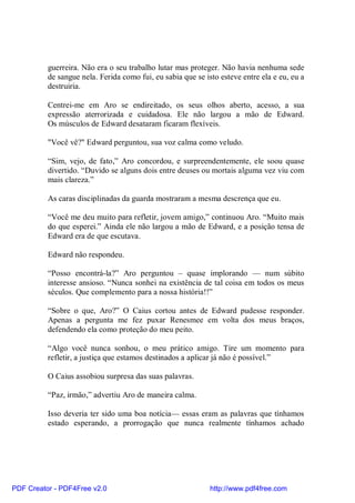 guerreira. Não era o seu trabalho lutar mas proteger. Não havia nenhuma sede
          de sangue nela. Ferida como fui, eu sabia que se isto esteve entre ela e eu, eu a
          destruiria.

          Centrei-me em Aro se endireitado, os seus olhos aberto, acesso, a sua
          expressão aterrorizada e cuidadosa. Ele não largou a mão de Edward.
          Os músculos de Edward desataram ficaram flexíveis.

          "Você vê?" Edward perguntou, sua voz calma como veludo.

          “Sim, vejo, de fato,” Aro concordou, e surpreendentemente, ele soou quase
          divertido. “Duvido se alguns dois entre deuses ou mortais alguma vez viu com
          mais clareza.”

          As caras disciplinadas da guarda mostraram a mesma descrença que eu.

          “Você me deu muito para refletir, jovem amigo,” continuou Aro. “Muito mais
          do que esperei.” Ainda ele não largou a mão de Edward, e a posição tensa de
          Edward era de que escutava.

          Edward não respondeu.

          “Posso encontrá-la?” Aro perguntou – quase implorando — num súbito
          interesse ansioso. “Nunca sonhei na existência de tal coisa em todos os meus
          séculos. Que complemento para a nossa história!!”

          “Sobre o que, Aro?” O Caius cortou antes de Edward pudesse responder.
          Apenas a pergunta me fez puxar Renesmee em volta dos meus braços,
          defendendo ela como proteção do meu peito.

          “Algo você nunca sonhou, o meu prático amigo. Tire um momento para
          refletir, a justiça que estamos destinados a aplicar já não é possível.”

          O Caius assobiou surpresa das suas palavras.

          “Paz, irmão,” advertiu Aro de maneira calma.

          Isso deveria ter sido uma boa notícia— essas eram as palavras que tínhamos
          estado esperando, a prorrogação que nunca realmente tínhamos achado




PDF Creator - PDF4Free v2.0                                  http://www.pdf4free.com
 