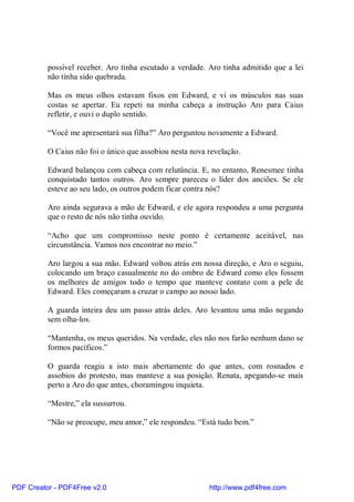 possível receber. Aro tinha escutado a verdade. Aro tinha admitido que a lei
          não tinha sido quebrada.

          Mas os meus olhos estavam fixos em Edward, e vi os músculos nas suas
          costas se apertar. Eu repeti na minha cabeça a instrução Aro para Caius
          refletir, e ouvi o duplo sentido.

          “Você me apresentará sua filha?” Aro perguntou novamente a Edward.

          O Caius não foi o único que assobiou nesta nova revelação.

          Edward balançou com cabeça com relutância. E, no entanto, Renesmee tinha
          conquistado tantos outros. Aro sempre pareceu o líder dos anciões. Se ele
          esteve ao seu lado, os outros podem ficar contra nós?

          Aro ainda segurava a mão de Edward, e ele agora respondeu a uma pergunta
          que o resto de nós não tinha ouvido.

          “Acho que um compromisso neste ponto é certamente aceitável, nas
          circunstância. Vamos nos encontrar no meio.”

          Aro largou a sua mão. Edward voltou atrás em nossa direção, e Aro o seguiu,
          colocando um braço casualmente no do ombro de Edward como eles fossem
          os melhores de amigos todo o tempo que manteve contato com a pele de
          Edward. Eles começaram a cruzar o campo ao nosso lado.

          A guarda inteira deu um passo atrás deles. Aro levantou uma mão negando
          sem olha-los.

          “Mantenha, os meus queridos. Na verdade, eles não nos farão nenhum dano se
          formos pacíficos.”

          O guarda reagiu a isto mais abertamente do que antes, com rosnados e
          assobios do protesto, mas manteve a sua posição. Renata, apegando-se mais
          perto a Aro do que antes, choramingou inquieta.

          “Mestre,” ela sussurrou.

          “Não se preocupe, meu amor,” ele respondeu. “Está tudo bem.”




PDF Creator - PDF4Free v2.0                               http://www.pdf4free.com
 