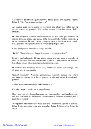 “Talvez você deve trazer alguns membros de sua guarda com a gente,” sugeriu
          Edward. “Eles ficarão mais confortáveis.”

          Aro acenou com cabeça como se isto fosse uma observação sábia que ele
          mesmo deveria ter pensando. Ele estalou os seus dedos duas vezes. “Felix,
          Demetri.”

          Os dois vampiros estavam instantaneamente ao seu lado, precisamente os
          mesmo como na última vez que eu tinha-os encontrado. Ambos eram altas e
          de cabelo escuro, Demetri muito e magros como a lâmina de uma espada,
          Felix pesado e ameaçador como um porrete pregado por ferro.

          Cinco deles parado no meio do campo nevado.

          “Bella,” Edward chamou. “Traga Renesmee … e alguns amigos.”

          Respirei profundamente. O meu corpo estava apertado com a oposição. A
          idéia de colocar Renesmee no centro do conflito … Mas confiei em Edward.
          Ele saberia se Aro planejava alguma traiçãoneste ponto.

          O Aro tinha três protetores no seu lado, portanto eu levaria dois comigo. Isso
          só levou um para me decidir.

          “Jacob? Emmett?” Perguntei calmamente. Emmett, porque ele estaria
          morrendo de vontade de ir. Jacob, porque ele não seria capaz de ser deixado
          para trás.

          Ambos acenaram com cabeça. O Emmett sorriu.

          Cruzei o campo com eles me acompanhando.

          Ouvi outro estrondo da guarda quando eles viram minhas escolhas claramente,
          eles não confiaram no lobisomem. Aro levantou a sua mão, acenando para o
          protesto novamente.

          “Companhia interessante que você mantém,” murmurou Demetri a Edward.
          Edward não respondeu, mas uma rosnadura baixa deslizou pelos dentes de
          Jacob.




PDF Creator - PDF4Free v2.0                                http://www.pdf4free.com
 