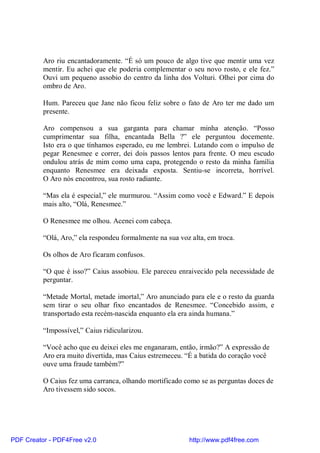 Aro riu encantadoramente. “É só um pouco de algo tive que mentir uma vez
          mentir. Eu achei que ele poderia complementar o seu novo rosto, e ele fez.”
          Ouvi um pequeno assobio do centro da linha dos Volturi. Olhei por cima do
          ombro de Aro.

          Hum. Pareceu que Jane não ficou feliz sobre o fato de Aro ter me dado um
          presente.

          Aro compensou a sua garganta para chamar minha atenção. “Posso
          cumprimentar sua filha, encantada Bella ?” ele perguntou docemente.
          Isto era o que tínhamos esperado, eu me lembrei. Lutando com o impulso de
          pegar Renesmee e correr, dei dois passos lentos para frente. O meu escudo
          ondulou atrás de mim como uma capa, protegendo o resto da minha família
          enquanto Renesmee era deixada exposta. Sentiu-se incorreta, horrível.
          O Aro nós encontrou, sua rosto radiante.

          “Mas ela é especial,” ele murmurou. “Assim como você e Edward.” E depois
          mais alto, “Olá, Renesmee.”

          O Renesmee me olhou. Acenei com cabeça.

          “Olá, Aro,” ela respondeu formalmente na sua voz alta, em troca.

          Os olhos de Aro ficaram confusos.

          “O que é isso?” Caius assobiou. Ele pareceu enraivecido pela necessidade de
          perguntar.

          “Metade Mortal, metade imortal,” Aro anunciado para ele e o resto da guarda
          sem tirar o seu olhar fixo encantados de Renesmee. “Concebido assim, e
          transportado esta recém-nascida enquanto ela era ainda humana.”

          “Impossível,” Caius ridicularizou.

          “Você acho que eu deixei eles me enganaram, então, irmão?” A expressão de
          Aro era muito divertida, mas Caius estremeceu. “É a batida do coração você
          ouve uma fraude também?”

          O Caius fez uma carranca, olhando mortificado como se as perguntas doces de
          Aro tivessem sido socos.




PDF Creator - PDF4Free v2.0                               http://www.pdf4free.com
 