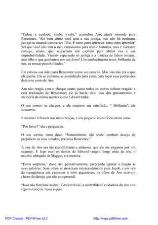 “Calma e cuidado, irmão, irmão,” acautelou Aro, ainda sorrindo para
          Renesmee. “Sei bem como você ama a sua justiça, mas não há nenhuma
          justiça na atuando contra seu filho. É tanto para aprender, tanto para aprender!
          Sei que você não tem o meu entusiasmo para reunir histórias, mas é tolerante
          comigo, irmão, que acrescento um capítulo para abalar sua a sua
          improbabilidade. Viemos esperando só justiça e a tristeza de falsos amigos,
          mas olhe o que ganhamos em vez disso! Um conhecimento novo, brilhante de
          nós, as nossas possibilidades.”

          Ele esticou sua mão para Renesmee como um convite. Mas isto não era o que
          ela queria. Ela se inclinou, se estendendo para cima, para tocar suas pontas dos
          dedos no rosto de Aro.

          Aro não reagiu com o choque como quase todos os outros tinham reagido a
          esta realização de Renesmee; ele já havia visto isso dos pensamentos e
          memória de outras mentes como Edward tinha.

          O seu sorriso se alargou, e ele suspirou em satisfação. " Brilhante", ele
          sussurrou.

          Renesmee relaxada nos meus braços, e seu pequeno rosto ficou muito serio.

          “Por favor?” ela o perguntou.

          O seu sorriso virou doce. “Naturalmente não tenho nenhum desejo de
          prejudicar os seus amados, preciosa Renesmee.”

          A voz de Aro era tão reconfortante e afetuosa, que ele me enganou por um
          segundo. E logo ouvi os dentes de Edward ranger, longe atrás de nós, o
          assobio ultrajado de Maggie, era mentira.

          “Estou surpreso,” disse Aro pensativamente, parecendo ignorar a reação às
          suas palavras. Seus olhos se moveram inesperadamente para Jacob, e em vez
          da repugnância em examinar o lobo gigantesco, os olhos de Aro estavam
          cheios de desejo que não compreendi.

          “Isso não funciona assim,” Edward disse, a neutralidade cuidadosa do seu tom
          repentinamente ficou áspero.




PDF Creator - PDF4Free v2.0                                 http://www.pdf4free.com
 