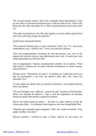 “Só um pensamento errado,” disse Aro, avaliando Jacob abertamente, e logo
          os seus olhos se moveram lentamente para a linha de atrás de nós. Tudo o que
          Renesmee lhe tinha mostrado, fez os lobos repentinamente interessantes para
          ele.

          “Eles não nos pertencem, Aro. Eles não seguem as nossas ordens aquele desse
          jeito. Eles estão aqui porque eles querem.”

          Jacob rosnou ameaçadoramente.

          “Eles parecem bastante preso a você, entretanto,” disse Aro. “E o sua jovem
          companheira a sua... família Leal.” A sua voz acariciou a palavra.

          “Eles são comprometidos à proteção da vida das pessoas, Aro. Isto os faz
          capazes de coexistir conosco, mas dificilmente com você. A menos que você
          esteja repensando seu estilo de vida.”

          Aro riu alegremente. “Apenas um pensamento errado,” ele se repetiu. “Você
          sabe como é. Nenhum de nós pode controlar inteiramente os nossos desejos
          subconscientes.”

          Edward sorriu. “Realmente sei como é. E também sei a diferença entre esse
          tipo de pensamento e um com um objetivo atrás dele. Isso nunca iria
          funcionar, Aro.”

          A vasta cabeça de Jacob virou na direção de Edward, e um assobiu deslizou
          entre seus dentes.

          “Ele está intrigado com a idéia de... guarda de cães” murmurou Edward atrás.
          Houve um segundo de silêncio, e logo o som do rasgamento de rosnados
          furioso do grupo todo encheu a gigantesca clareira.

          Houve um latido agudo da ordem — de Sam, eu acho, embora eu não me
          virasse para olhar— a reclamação interrompeu-se um uma tranqüilidade fatal.

          “Suponho que responde àquela pergunta,” disse Aro, rindo novamente. “Este
          grupo escolheu o seu lado.”

          Edward assobiou e inclinou-se para a frente. Apertei no seu braço, me




PDF Creator - PDF4Free v2.0                               http://www.pdf4free.com
 