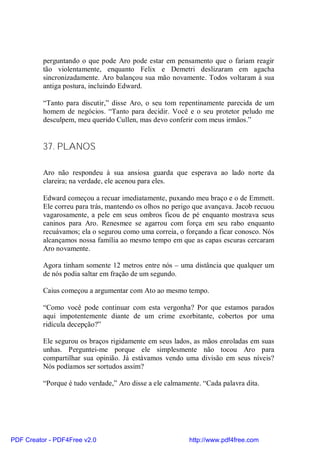 perguntando o que pode Aro pode estar em pensamento que o fariam reagir
          tão violentamente, enquanto Felix e Demetri deslizaram em agacha
          sincronizadamente. Aro balançou sua mão novamente. Todos voltaram à sua
          antiga postura, incluindo Edward.

          “Tanto para discutir,” disse Aro, o seu tom repentinamente parecida de um
          homem de negócios. “Tanto para decidir. Você e o seu protetor peludo me
          desculpem, meu querido Cullen, mas devo conferir com meus irmãos.”


          37. PLANOS

          Aro não respondeu à sua ansiosa guarda que esperava ao lado norte da
          clareira; na verdade, ele acenou para eles.

          Edward começou a recuar imediatamente, puxando meu braço e o de Emmett.
          Ele correu para trás, mantendo os olhos no perigo que avançava. Jacob recuou
          vagarosamente, a pele em seus ombros ficou de pé enquanto mostrava seus
          caninos para Aro. Renesmee se agarrou com força em seu rabo enquanto
          recuávamos; ela o segurou como uma correia, o forçando a ficar conosco. Nós
          alcançamos nossa família ao mesmo tempo em que as capas escuras cercaram
          Aro novamente.

          Agora tinham somente 12 metros entre nós – uma distância que qualquer um
          de nós podia saltar em fração de um segundo.

          Caius começou a argumentar com Ato ao mesmo tempo.

          “Como você pode continuar com esta vergonha? Por que estamos parados
          aqui impotentemente diante de um crime exorbitante, cobertos por uma
          ridícula decepção?”

          Ele segurou os braços rigidamente em seus lados, as mãos enroladas em suas
          unhas. Perguntei-me porque ele simplesmente não tocou Aro para
          compartilhar sua opinião. Já estávamos vendo uma divisão em seus níveis?
          Nós podíamos ser sortudos assim?

          “Porque é tudo verdade,” Aro disse a ele calmamente. “Cada palavra dita.




PDF Creator - PDF4Free v2.0                               http://www.pdf4free.com
 