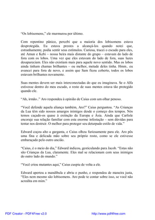 “Os lobisomens,” ele murmurou por último.

          Com repentino pânico, percebi que a maioria dos lobisomens estava
          desprotegida. Eu estava prestes a alcançá-los quando notei que,
          estranhamente, podia sentir seus estímulos. Curiosa, tracei o escudo para eles,
          até Amun e Kebi – nossa beira mais distante do grupo – estavam do lado de
          fora com os lobos. Uma vez que eles estavam do lado de fora, suas luzes
          desapareciam. Eles não existiam mais para aquele novo sentido. Mas os lobos
          ainda tinham chamas brilhantes – ou melhor, metade deles tinha. Hmm.. eu
          avancei para fora de novo, e assim que Sam ficou coberto, todos os lobos
          estavam brilhantes novamente.

          Suas mentes devem ser mais interconectadas do que eu imaginava. Se o Alfa
          estivesse dentro do meu escudo, o resto de suas mentes estava tão protegido
          quando ele.

          “Ah, irmão..” Aro respondeu à opinião de Caius com um olhar penoso.

          “Você defende aquela aliança também, Aro?” Caius perguntou. “As Crianças
          da Lua têm sido nossos amargos inimigos desde o começo dos tempos. Nós
          temos caçado-os quase à extinção da Europa e Ásia. Ainda que Carlisle
          encoraje sua relação familiar com esta enorme infestação – sem dúvidas para
          tentar nos destruir. O melhor para proteger seu deturpado estilo de vida.”

          Edward coçou alto a garganta, e Caius olhou furiosamente para ele. Aro pôs
          uma fina e delicada mão sobre seu próprio rosto, como se ele estivesse
          embaraçado pelo outro ancião.

          “Caius, é o meio do dia,” Edward indicou, gesticulando para Jacob. “Estas não
          são Crianças da Lua, claramente. Eles mal se relacionam com seus inimigos
          do outro lado do mundo.”

          “Você criou mutantes aqui,” Caius cuspiu de volta a ele.

          Edward apertou a mandíbula e abriu o punho, e respondeu de maneira justa,
          “Eles nem mesmo são lobisomens. Aro pode te contar sobre isso, se você não
          acredita em mim.”




PDF Creator - PDF4Free v2.0                                http://www.pdf4free.com
 