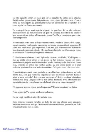 Eu não agüentei olhar ao redor pra ver as reações. Se antes havia alguma
          duvida sobre quem estava dirigindo este carro, agora já não existia. Com a
          ponta do meu sapato, eu gentilmente baixei um centímetro do acelerador, e o
          carro seguiu em frente novamente.

          Eu consegui chegar onde queria, o posto de gasolina. Se eu não estivesse
          enlouquecendo, eu não precisaria ter que vir á cidade. Eu estava me virando
          sem um monte de coisas ultimamente, como Pop-Tarts e cadarços, pra evitar
          ficar em público.

          Me movendo como se eu estivesse numa corrida, eu abri o tanque, tirei a capa,
          passei o cartão, e coloquei a mangueira no tanque em questão de segundos. É
          claro, não havia nada que eu pudesse fazer para que os números na bomba de
          gasolina andassem mais rápido. Eles estalavam fazendo barulhos, quase como
          se estivessem fazendo aquilo pra me aborrecer.

          O dia não estava bonito — um típico dia chuvoso em Forks, Washington —
          mas eu ainda sentia como se um ponto se luz estivesse focado em mim,
          atraindo atenção para o delicado anel na minha mão esquerda. Em vezes como
          essa, sentindo os olhos nas minhas costas, eu me sentia como se o anel
          estivesse piscando feito um anúncio em néon: Olhe para mim, olhe para mim.

          Era estúpido me sentir envergonhada, e eu sabia disso. Além do meu pai e da
          minha mãe, será que realmente importava o que as pessoas estavam dizendo
          sobre o meu noivado? Sobre o meu carro novo? Sobre a minha misteriosa
          entrada para a Ivy League? Sobre o meu cartão de crédito preto e brilhante que
          parecia tingido de vermelho no meu bolso de trás nesse exato momento?

          “É, quem se importa com o que eles pensam?” Eu murmurei em voz baixa.

          “Um, senhorita?” a voz de um homem chamou.

          Eu me virei, e então desejei não ter feito isso.

          Dois homens estavam parados ao lado de um jipe chique com caiaques
          novinhos amarrados no topo. Nenhum deles estava olhando para mim; os dois
          estavam olhando para o carro.




PDF Creator - PDF4Free v2.0                                  http://www.pdf4free.com
 