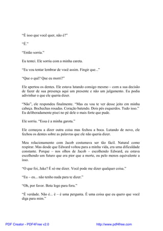“É isso que você quer, não é?”

          “É.”

          “Então sorria.”

          Eu tentei. Ele sorriu com a minha careta.

          “Eu vou tentar lembrar de você assim. Fingir que...”

          “Que o quê? Que eu morri?”

          Ele apertou os dentes. Ele estava lutando consigo mesmo – com a sua decisão
          de fazer de sua presença aqui um presente e não um julgamento. Eu podia
          adivinhar o que ele queria dizer.

          “Não”, ele respondeu finalmente. “Mas eu vou te ver desse jeito em minha
          cabeça. Bochechas rosadas. Coração batendo. Dois pés esquerdos. Tudo isso.”
          Eu deliberadamente pisei no pé dele o mais forte que pude.

          Ele sorriu. “Essa é a minha garota.”

          Ele começou a dizer outra coisa mas fechou a boca. Lutando de novo, ele
          fechou os dentes sobre as palavras que ele não queria dizer.

          Meu relacionamento com Jacob costumava ser tão fácil. Natural como
          respirar. Mas desde que Edward voltou para a minha vida, era uma dificuldade
          constante. Porque – nos olhos de Jacob – escolhendo Edward, eu estava
          escolhendo um futuro que era pior que a morte, ou pelo menos equivalente a
          isso.

          “O que foi, Jake? É só me dizer. Você pode me dizer qualquer coisa.”

          “Eu – eu... não tenho nada para te dizer.”

          “Oh, por favor. Bota logo para fora.”

          “É verdade. Não é... é – é uma pergunta. É uma coisa que eu quero que você
          diga para mim.”




PDF Creator - PDF4Free v2.0                                http://www.pdf4free.com
 