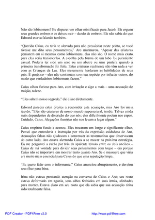 Não são lobisomens? Eu disparei um olhar mistificado para Jacob. Ele ergueu
          seus grandes ombros e os deixou cair – dando de ombros. Ele não sabia do que
          Edward estava falando também.

          “Querido Caius, eu teria te alertado para não pressionar neste ponto, se você
          tivesse me dito seus pensamentos,” Aro murmurou. “Apesar das criaturas
          pensarem em si mesmas como lobisomens, elas não são. O nome mais exato
          para eles seria transmorfos. A escolha pela forma de um lobo foi puramente
          casual. Poderia ter sido um urso ou um abutre ou uma pantera quando a
          primeira transformação foi feita. Estas criaturas realmente não têm nada a ver
          com as Crianças da Lua. Eles meramente herdaram as habilidades de seus
          pais. É genético – eles não continuam com sua espécie por infectar outros, do
          modo que verdadeiros lobisomens fazem.”

          Caius olhou furioso para Aro, com irritação e algo a mais – uma acusação de
          traição, talvez.

          “Eles sabem nosso segredo,” ele disse diretamente.

          Edward parecia estar prestes a responder esta acusação, mas Aro foi mais
          rápido. “Eles são criaturas de nosso mundo supernatural, irmão. Talvez ainda
          mais dependentes de discrição do que nós; eles dificilmente podem nos expor.
          Cuidado, Caius. Alegações ilusórias não nos levam a lugar algum.”

          Caius respirou fundo e acenou. Eles trocaram um longo e significante olhar.
          Pensei que entenderia a instrução por trás da expressão cuidadosa de Aro.
          Acusações falsas não ajudavam a convencer as testemunhas que observavam
          do outro lado; Aro estava alertando Caius a se mover na próxima estratégia.
          Eu me perguntei a razão por trás da aparente tensão entre os dois anciãos –
          Caius de má vontade para dividir seus pensamentos com toque – era porque
          Caius não se importava em mostrar tanto quanto Aro. Se o massacre que viria
          era muito mais essencial para Caius do que uma reputação limpa.

          “Eu quero falar com o informante,” Caius anunciou abruptamente, e desviou
          seu olhar para Irina.

          Irina não estava prestando atenção na conversa de Caius e Aro; seu rosto
          estava deformado em agonia, seus olhos fechados em suas irmãs, alinhadas
          para morrer. Estava claro em seu rosto que ela sabia que sua acusação tinha
          sido totalmente falsa.




PDF Creator - PDF4Free v2.0                                http://www.pdf4free.com
 