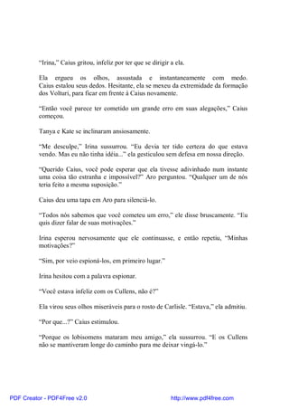 “Irina,” Caius gritou, infeliz por ter que se dirigir a ela.

          Ela ergueu os olhos, assustada e instantaneamente com medo.
          Caius estalou seus dedos. Hesitante, ela se mexeu da extremidade da formação
          dos Volturi, para ficar em frente à Caius novamente.

          “Então você parece ter cometido um grande erro em suas alegações,” Caius
          começou.

          Tanya e Kate se inclinaram ansiosamente.

          “Me desculpe,” Irina sussurrou. “Eu devia ter tido certeza do que estava
          vendo. Mas eu não tinha idéia...” ela gesticulou sem defesa em nossa direção.

          “Querido Caius, você pode esperar que ela tivesse adivinhado num instante
          uma coisa tão estranha e impossível?” Aro perguntou. “Qualquer um de nós
          teria feito a mesma suposição.”

          Caius deu uma tapa em Aro para silenciá-lo.

          “Todos nós sabemos que você cometeu um erro,” ele disse bruscamente. “Eu
          quis dizer falar de suas motivações.”

          Irina esperou nervosamente que ele continuasse, e então repetiu, “Minhas
          motivações?”

          “Sim, por veio espioná-los, em primeiro lugar.”

          Irina hesitou com a palavra espionar.

          “Você estava infeliz com os Cullens, não é?”

          Ela virou seus olhos miseráveis para o rosto de Carlisle. “Estava,” ela admitiu.

          “Por que...?” Caius estimulou.

          “Porque os lobisomens mataram meu amigo,” ela sussurrou. “E os Cullens
          não se mantiveram longe do caminho para me deixar vingá-lo.”




PDF Creator - PDF4Free v2.0                                     http://www.pdf4free.com
 