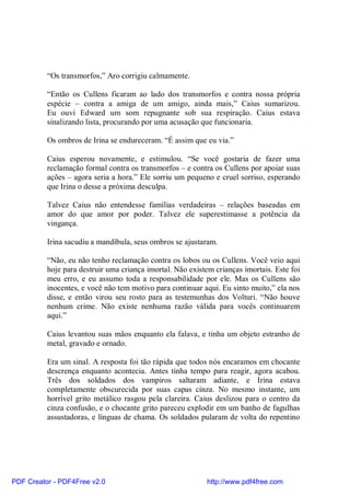 “Os transmorfos,” Aro corrigiu calmamente.

          “Então os Cullens ficaram ao lado dos transmorfos e contra nossa própria
          espécie – contra a amiga de um amigo, ainda mais,” Caius sumarizou.
          Eu ouvi Edward um som repugnante sob sua respiração. Caius estava
          sinalizando lista, procurando por uma acusação que funcionaria.

          Os ombros de Irina se endureceram. “É assim que eu via.”

          Caius esperou novamente, e estimulou. “Se você gostaria de fazer uma
          reclamação formal contra os transmorfos – e contra os Cullens por apoiar suas
          ações – agora seria a hora.” Ele sorriu um pequeno e cruel sorriso, esperando
          que Irina o desse a próxima desculpa.

          Talvez Caius não entendesse famílias verdadeiras – relações baseadas em
          amor do que amor por poder. Talvez ele superestimasse a potência da
          vingança.

          Irina sacudiu a mandíbula, seus ombros se ajustaram.

          “Não, eu não tenho reclamação contra os lobos ou os Cullens. Você veio aqui
          hoje para destruir uma criança imortal. Não existem crianças imortais. Este foi
          meu erro, e eu assumo toda a responsabilidade por ele. Mas os Cullens são
          inocentes, e você não tem motivo para continuar aqui. Eu sinto muito,” ela nos
          disse, e então virou seu rosto para as testemunhas dos Volturi. “Não houve
          nenhum crime. Não existe nenhuma razão válida para vocês continuarem
          aqui.”

          Caius levantou suas mãos enquanto ela falava, e tinha um objeto estranho de
          metal, gravado e ornado.

          Era um sinal. A resposta foi tão rápida que todos nós encaramos em chocante
          descrença enquanto acontecia. Antes tinha tempo para reagir, agora acabou.
          Três dos soldados dos vampiros saltaram adiante, e Irina estava
          completamente obscurecida por suas capas cinza. No mesmo instante, um
          horrível grito metálico rasgou pela clareira. Caius deslizou para o centro da
          cinza confusão, e o chocante grito pareceu explodir em um banho de fagulhas
          assustadoras, e línguas de chama. Os soldados pularam de volta do repentino




PDF Creator - PDF4Free v2.0                                http://www.pdf4free.com
 