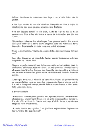 inferno, imediatamente retomando seus lugares na perfeita linha reta da
          guarda.

          Caius ficou sozinho ao lado dos resquícios flamejantes de Irina, o objeto de
          metal em sua mão ainda lançando um grosso jato de chama.

          Com um pequeno barulho de um click, o jato de fogo da mão de Caius
          desapareceu. Uma arfada atravessou a massa de testemunhas por trás dos
          Volturi.

          Nós também estávamos horrorizados por fazer qualquer barulho. Era a única
          coisa para saber que a morte estava chegando com uma velocidade feroz,
          impossível de ser parada; era outra coisa para assistir acontecer.

          Caius sorriu friamente. “Agora ela assumiu toda a responsabilidade por seus
          atos.”

          Seus olhos dispararam até nossa linha frontal, tocando ligeiramente as formas
          congeladas de Tanya e Kate.

          Naquele segundo eu entendi que Caius nunca tinha subestimado os laços de
          uma família de verdade. Essa era a tática. Ele não queria que Irina reclamasse;
          ele queria desafiá-la. Sua desculpa para destruí-la, para incendiá-la a violência
          que encheu o ar como uma grossa nuvem de combustível. Ele tinha feito uma
          partida.

          A tensa paz deste pico já balançou de forma mais precária do que um elefante
          ou uma corda fina. Uma vez que a luta começou, não haveria jeito de pará-la.
          Ela só iria se expandir até que um dos lados fosse totalmente extinto. Nosso
          lado. Caius sabia disso.

          E Edward também.

          “Parem elas!” Edward gritou, pulando para agarrar o braço de Tanya enquanto
          ela recuava de um sorridente Caius com um grito enlouquecido de pura raiva.
          Ela não pôde se livrar de Edward antes que Carlisle tivesse trancado seus
          braços ao redor de sua cintura.

          “É tarde demais para ajudá-la,” ele justificou urgentemente enquanto ela
          lutava. “Não o dê o que ele quer!”




PDF Creator - PDF4Free v2.0                                  http://www.pdf4free.com
 