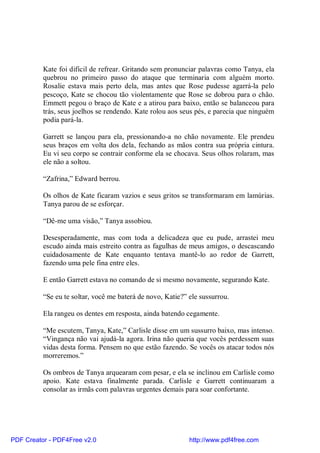 Kate foi difícil de refrear. Gritando sem pronunciar palavras como Tanya, ela
          quebrou no primeiro passo do ataque que terminaria com alguém morto.
          Rosalie estava mais perto dela, mas antes que Rose pudesse agarrá-la pelo
          pescoço, Kate se chocou tão violentamente que Rose se dobrou para o chão.
          Emmett pegou o braço de Kate e a atirou para baixo, então se balanceou para
          trás, seus joelhos se rendendo. Kate rolou aos seus pés, e parecia que ninguém
          podia pará-la.

          Garrett se lançou para ela, pressionando-a no chão novamente. Ele prendeu
          seus braços em volta dos dela, fechando as mãos contra sua própria cintura.
          Eu vi seu corpo se contrair conforme ela se chocava. Seus olhos rolaram, mas
          ele não a soltou.

          “Zafrina,” Edward berrou.

          Os olhos de Kate ficaram vazios e seus gritos se transformaram em lamúrias.
          Tanya parou de se esforçar.

          “Dê-me uma visão,” Tanya assobiou.

          Desesperadamente, mas com toda a delicadeza que eu pude, arrastei meu
          escudo ainda mais estreito contra as fagulhas de meus amigos, o descascando
          cuidadosamente de Kate enquanto tentava mantê-lo ao redor de Garrett,
          fazendo uma pele fina entre eles.

          E então Garrett estava no comando de si mesmo novamente, segurando Kate.

          “Se eu te soltar, você me baterá de novo, Katie?” ele sussurrou.

          Ela rangeu os dentes em resposta, ainda batendo cegamente.

          “Me escutem, Tanya, Kate,” Carlisle disse em um sussurro baixo, mas intenso.
          “Vingança não vai ajudá-la agora. Irina não queria que vocês perdessem suas
          vidas desta forma. Pensem no que estão fazendo. Se vocês os atacar todos nós
          morreremos.”

          Os ombros de Tanya arquearam com pesar, e ela se inclinou em Carlisle como
          apoio. Kate estava finalmente parada. Carlisle e Garrett continuaram a
          consolar as irmãs com palavras urgentes demais para soar confortante.




PDF Creator - PDF4Free v2.0                                 http://www.pdf4free.com
 