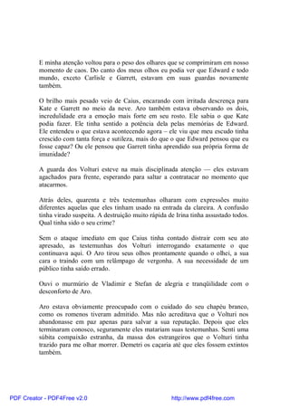 E minha atenção voltou para o peso dos olhares que se comprimiram em nosso
          momento de caos. Do canto dos meus olhos eu podia ver que Edward e todo
          mundo, exceto Carlisle e Garrett, estavam em suas guardas novamente
          também.

          O brilho mais pesado veio de Caius, encarando com irritada descrença para
          Kate e Garrett no meio da neve. Aro também estava observando os dois,
          incredulidade era a emoção mais forte em seu rosto. Ele sabia o que Kate
          podia fazer. Ele tinha sentido a potência dela pelas memórias de Edward.
          Ele entendeu o que estava acontecendo agora – ele viu que meu escudo tinha
          crescido com tanta força e sutileza, mais do que o que Edward pensou que eu
          fosse capaz? Ou ele pensou que Garrett tinha aprendido sua própria forma de
          imunidade?

          A guarda dos Volturi esteve na mais disciplinada atenção — eles estavam
          agachados para frente, esperando para saltar a contratacar no momento que
          atacarmos.

          Atrás deles, quarenta e três testemunhas olharam com expressões muito
          diferentes aquelas que eles tinham usado na entrada da clareira. A confusão
          tinha virado suspeita. A destruição muito rápida de Irina tinha assustado todos.
          Qual tinha sido o seu crime?

          Sem o ataque imediato em que Caius tinha contado distrair com seu ato
          apresado, as testemunhas dos Volturi interrogando exatamente o que
          continuava aqui. O Aro tirou seus olhos prontamente quando o olhei, a sua
          cara o traindo com um relâmpago de vergonha. A sua necessidade de um
          público tinha saído errado.

          Ouvi o murmúrio de Vladimir e Stefan de alegria e tranqüilidade com o
          desconforto de Aro.

          Aro estava obviamente preocupado com o cuidado do seu chapéu branco,
          como os romenos tiveram admitido. Mas não acreditava que o Volturi nos
          abandonasse em paz apenas para salvar a sua reputação. Depois que eles
          terminaram conosco, seguramente eles matariam suas testemunhas. Senti uma
          súbita compaixão estranha, da massa dos estrangeiros que o Volturi tinha
          trazido para me olhar morrer. Demetri os caçaria até que eles fossem extintos
          também.




PDF Creator - PDF4Free v2.0                                 http://www.pdf4free.com
 