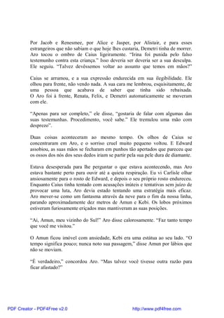Por Jacob e Renesmee, por Alice e Jasper, por Alistair, e para esses
          estrangeiros que não sabiam o que hoje lhes custaria, Demetri tinha de morrer.
          Aro tocou o ombro de Caius ligeiramente. “Irina foi punida pelo falso
          testemunho contra esta criança.” Isso deveria ser deveria ser a sua desculpa.
          Ele seguiu. “Talvez devêssemos voltar ao assunto que temos em mãos?”

          Caius se arrumou, e a sua expressão endurecida em sua ilegibilidade. Ele
          olhou para frente, não vendo nada. A sua cara me lembrou, esquisitamente, de
          uma pessoa que acabava de saber que tinha sido rebaixada.
          O Aro foi à frente, Renata, Felix, e Demetri automaticamente se moveram
          com ele.

          “Apenas para ser completo,” ele disse, “gostaria de falar com algumas das
          suas testemunhas. Procedimento, você sabe.” Ele tremulou uma mão com
          desprezo”.

          Duas coisas aconteceram ao mesmo tempo. Os olhos de Caius se
          concentraram em Aro, e o sorriso cruel muito pequeno voltou. E Edward
          assobiou, as suas mãos se fecharam em punhos tão apertados que pareceu que
          os ossos dos nós dos seus dedos iriam se partir pela sua pele dura de diamante.

          Estava desesperada para lhe perguntar o que estava acontecendo, mas Aro
          estava bastante perto para ouvir até a quieta respiração. Eu vi Carlisle olhar
          ansiosamente para o rosto de Edward, e depois o seu próprio rosto endureceu.
          Enquanto Caius tinha tentado com acusações inúteis e tentativas sem juízo de
          provocar uma luta, Aro devia estado tentando uma estratégia mais eficaz.
          Aro mover-se como um fantasma através da neve para o fim da nossa linha,
          parando aproximadamente dez metros de Amun e Kebi. Os lobos próximos
          estiveram furiosamente eriçados mas mantiveram as suas posições.

          “Ai, Amun, meu vizinho do Sul!” Aro disse calorosamente. “Faz tanto tempo
          que você me visitou.”

          O Amun ficou imóvel com ansiedade, Kebi era uma estátua ao seu lado. “O
          tempo significa pouco; nunca noto sua passagem,” disse Amun por lábios que
          não se moviam.

          “É verdadeiro,” concordou Aro. “Mas talvez você tivesse outra razão para
          ficar afastado?”




PDF Creator - PDF4Free v2.0                                http://www.pdf4free.com
 