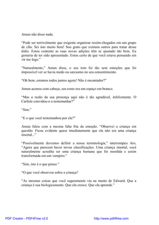 Amun não disse nada.

          “Pode ser terrivelmente que exigente organizar recém-chegados em um grupo
          de clãs. Sei isto muito bem! Sou grato que existam outros para tratar desse
          tédio. Estou contente as suas novas adições têm se ajustado tão bem. Eu
          gostaria de ter sido apresentado. Estou certo de que você estava pensando em
          vir me logo.”

          “Naturalmente,” Amun disse, o seu tom foi tão sem emoções que foi
          impossível ver se havia medo ou sarcasmo no seu consentimento.

          “Oh bem, estamos todos juntos agora! Não é encantador?”

          Amun acenou com cabeça, seu rosto era um espaço em branco.

          “Mas a razão da sua presença aqui não é tão agradável, infelizmente. O
          Carlisle convidou-o a testemunhar?”

          “Sim.”

          “E o que você testemunhou por ele?”

          Amun falou com a mesma falta fria da emoção. “Observei a criança em
          questão. Ficou evidente quase imediatamente que ela não era uma criança
          imortal...”

          “Possivelmente devemos definir a nossa terminologia,” interrompeu Aro,
          “Agora que parecem haver novas classificações. Uma criança imortal, você
          naturalmente acredita ser uma criança humana que foi mordida e assim
          transformada em um vampiro.”

          “Sim, isto é o que penso.”

          “O que você observou sobre a criança?

          “As mesmas coisas que você seguramente viu na mente de Edward. Que a
          criança é sua biologicamente. Que ela cresce. Que ela aprende.”




PDF Creator - PDF4Free v2.0                               http://www.pdf4free.com
 