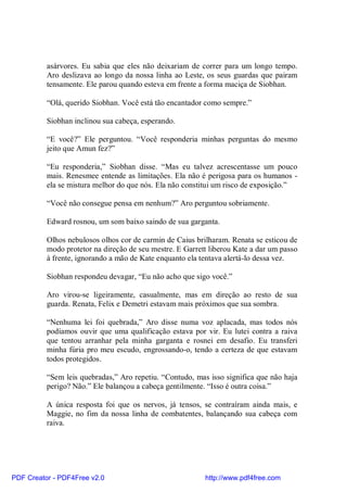 asárvores. Eu sabia que eles não deixariam de correr para um longo tempo.
          Aro deslizava ao longo da nossa linha ao Leste, os seus guardas que pairam
          tensamente. Ele parou quando esteva em frente a forma maciça de Siobhan.

          “Olá, querido Siobhan. Você está tão encantador como sempre.”

          Siobhan inclinou sua cabeça, esperando.

          “E você?” Ele perguntou. “Você responderia minhas perguntas do mesmo
          jeito que Amun fez?”

          “Eu responderia,” Siobhan disse. “Mas eu talvez acrescentasse um pouco
          mais. Renesmee entende as limitações. Ela não é perigosa para os humanos -
          ela se mistura melhor do que nós. Ela não constitui um risco de exposição.”

          “Você não consegue pensa em nenhum?” Aro perguntou sobriamente.

          Edward rosnou, um som baixo saindo de sua garganta.

          Olhos nebulosos olhos cor de carmin de Caius brilharam. Renata se esticou de
          modo protetor na direção de seu mestre. E Garrett liberou Kate a dar um passo
          à frente, ignorando a mão de Kate enquanto ela tentava alertá-lo dessa vez.

          Siobhan respondeu devagar, “Eu não acho que sigo você.”

          Aro virou-se ligeiramente, casualmente, mas em direção ao resto de sua
          guarda. Renata, Felix e Demetri estavam mais próximos que sua sombra.

          “Nenhuma lei foi quebrada,” Aro disse numa voz aplacada, mas todos nós
          podíamos ouvir que uma qualificação estava por vir. Eu lutei contra a raiva
          que tentou arranhar pela minha garganta e rosnei em desafio. Eu transferi
          minha fúria pro meu escudo, engrossando-o, tendo a certeza de que estavam
          todos protegidos.

          “Sem leis quebradas,” Aro repetiu. “Contudo, mas isso significa que não haja
          perigo? Não.” Ele balançou a cabeça gentilmente. “Isso é outra coisa.”

          A única resposta foi que os nervos, já tensos, se contraíram ainda mais, e
          Maggie, no fim da nossa linha de combatentes, balançando sua cabeça com
          raiva.




PDF Creator - PDF4Free v2.0                               http://www.pdf4free.com
 