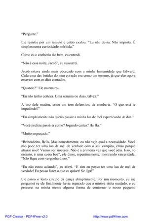 “Pergunte.”

          Ele resistiu por um minuto e então exalou. “Eu não devia. Não importa. É
          simplesmente curiosidade mórbida.”

          Como eu o conhecia tão bem, eu entendi.

          “Não é essa noite, Jacob”, eu sussurrei.

          Jacob estava ainda mais obcecado com a minha humanidade que Edward.
          Cada uma das batidas do meu coração era como um tesouro, já que elas agora
          estavam com os dias contados.

          “Quando?” Ele murmurou.

          “Eu não tenho certeza. Uma semana ou duas, talvez.”

          A voz dele mudou, criou um tom defensivo, de zombaria. “O que está te
          impedindo?”

          “Eu simplesmente não queria passar a minha lua de mel esperneando de dor.”

          “Você prefere passá-la como? Jogando cartas? Ha Ha.”

          “Muito engraçado.”

          “Brincadeira, Bells. Mas honestamente, eu não vejo qual a necessidade. Você
          não pode ter uma lua de mel de verdade com o seu vampiro, então porque
          atrasar isso? Vamos ser sinceros. Não é a primeira vez que você adia. Isso, no
          entanto, é uma coisa boa”, ele disse, repentinamente, mostrando sinceridade.
          “Não fique com vergonha disso.”

          “Eu não estou adiando”, eu atirei. “E sim eu posso ter uma lua de mel de
          verdade! Eu posso fazer o que eu quiser! Se liga!”

          Ele parou o lento círculo da dança abruptamente. Por um momento, eu me
          perguntei se ele finalmente havia reparado que a música tinha mudado, e eu
          procurei na minha mente alguma forma de contornar o nosso pequeno




PDF Creator - PDF4Free v2.0                                http://www.pdf4free.com
 