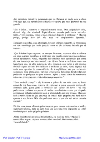Aro caminhou pensativo, parecendo que ele flutuava ao invés tocar o chão
          com seus pés. Eu percebi que cada passo o levava pra mais próximo de sua
          guarda.

          “Ela é única... completa e impossivelmente única. Que desperdício seria,
          destruir algo tão adorável. Especialmente quando poderíamos aprender
          tanto...” Ele suspirou, como se não estivesse disposto a continuar. “ Mas há
          perigo, perigo esse que não pode ser simplesmente ignorado.”

          Ninguém respondeu à sua afirmação. Era um silêncio enquanto ele prosseguia
          em seu monólogo que mais parecia como se ele estivesse falando pra si
          mesmo.

          “Que irônico é que enquanto os avanços humanos, enquanto eles acreditam
          em seus avanços científicos e controlam seu mundo, mais longe nós estamos
          de ser descobertos. Ainda, enquanto nos tornamos mais desinibidos por conta
          de sua descrença no sobrenatural, eles ficam fortes o suficiente com sua
          tecnologia que, se eles quisessem, eles poderiam nos expor e até mesmo
          destruir alguns de nós. Por milhares e milhares de anos, nosso segredo foi
          mais uma questão de conveniência, de tranqüilidade, do que realmente
          segurança. Essa última duro, nervoso século deu à luz armas de tal poder que
          poderiam ser perigosos até para imortais. Agora o nosso status de meramente
          mitos nos protege dessas criatura fracas que caçamos. ”

          “Essa incrível criança” - ele levantou a palma de sua mão como se fosse
          colocá-la em Renesmee, embora ele estivesse a quase quarenta metros de
          distância dela, quase junto à formação dos Volturi de novo - “se nós
          poderíamos conhecer seu potencial - saber com absoluta certeza que ela pode
          permanecer coberta juntamente com a abscuridade que nos protege. Mas nós
          não sabemos nada do que ela pode se tornar! Seus próprios pais têm medo
          quanto a seu futuro. Nós não podemos saber o que ela vai saber quando
          crescer.”

          Ele fez uma pausa, olhando primeiramente pras nossas testemunhas, e então,
          significativamente, para as dele. Sua voz deu uma boa impressão de estar
          sendo rasgadas pelas próprias palavras.

          Ainda olhando para as nossas testemunhas, ele falou de novo. “Apenas o
          conhecido é seguro. Apenas o conhecido é tolerável. O desconhecido é...
          vulnerabilidade.”




PDF Creator - PDF4Free v2.0                               http://www.pdf4free.com
 