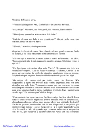 O sorriso de Caius se abriu.

          “Você está conseguindo, Aro,” Carlisle disse em uma voz desolada.

          “Paz, amigo,” Aro sorriu, seu rosto gentil, sua voz doce, como sempre.

          “Não sejamos apressados. Vamos ver os dois lados.”

          “Poderia oferecer um lado a ser considerado?” Garrett pediu num tom
          elevado, dando um passo a frente.

          “Nômade,” Aro disse, dando permissão.

          O queixo de Garrett elevou-se. Seus olhos focados na grande massa no fundo
          da clareira, e ele falou diretamente às testemunhas dos Volturi.

          “Eu vim aqui a pedido de Carlisle, como as outras testemunhas,” ele disse.
          “Isso certamente não é mais necessário, quanto à criança. Nós todos vemos o
          que ela é.

          “Eu fiquei para testemunhar algo mais. Vocês.” Ele apontou seu dedo aos
          cuidadosos vampiros. “Dois de vocês eu conheço - Makenna, Charles - e eu
          posso ver que muitos de vocês são viajantes, vagabundos como eu mesmo.
          Respondendo por ninguém. Pensem cuidadosamente no que eu lhes digo.

          “Os antigos não vieram aqui por justiça, como eles disseram. Nós
          suspeitamos, e agora está provado. Eles vieram, enganados, mas com uma
          desculpa para ação deles. Testemunhem agora que eles procuram por outra
          desculpa para continuar a verdadeira missão deles. Testemunhem eles lutarem
          para achar uma justificativa para o verdadeiro propósito deles - destruir essa
          família aqui.” Ele apontou pra Carlisle e Tanya.

          “Eu testemunhei os laços entre essa família - eu digo família e não clã. Esses
          seres de olhos dourados negam sua própria natureza. Mas em compensação,
          eles acharam algo que valesse mais a pena, talvez, que satisfação do desejo?
          Eu fiz um pequeno estudo sobre eles no meu tempo aqui, e me parece que
          intrínseco laço familiar - que os faz possíveis - é o caráter pacificador dessa
          vida de sacrifício. Não há agressão aqui como nós todos vemos nos grandes
          clãs do sul, que cresceram e desapareceram tão rápido em suas contendas




PDF Creator - PDF4Free v2.0                                http://www.pdf4free.com
 