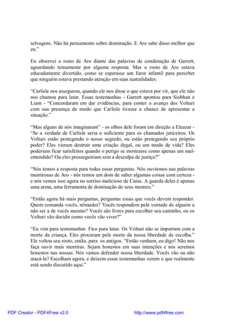 selvagens. Não há pensamento sobre dominação. E Aro sabe disso melhor que
          eu.”

          Eu observei o rosto de Aro diante das palavras de condenação de Garrett,
          aguardando tensamente por alguma resposta. Mas o rosto de Aro estava
          educadamente divertido, como se esperasse um furor infantil para perceber
          que ninguém estava prestando atenção em suas teatralidades.

          “Carlisle nos assegurou, quando ele nos disse o que estava por vir, que ele não
          nos chamou para lutar. Essas testemunhas - Garrett apontou para Siobhan e
          Liam - “Concordaram em dar evidências, para conter o avanço dos Volturi
          com sua presença de modo que Carlisle tivesse a chance de apresentar a
          situação.”

          “Mas alguns de nós imaginaram” - os olhos dele foram em direção a Eleazar -
          “Se a verdade de Carlisle seria o suficiente para os chamados juticeiros. Os
          Volturi estão protegendo o nosso segredo, ou estão protegendo seu próprio
          poder? Eles vieram destruir uma criação ilegal, ou um modo de vida? Eles
          poderiam ficar satisfeitos quando o perigo se mostrasse como apenas um mal-
          entendido? Ou eles prosseguiriam sem a desculpa de justiça?”

          “Nós temos a resposta para todas essas perguntas. Nós ouvinmos nas palavras
          mentirosas de Aro - nós temos um dom de saber algumas coisas com certeza -
          e nós vemos isso agora no sorriso malicioso de Caius. A guarda deles é apenas
          uma arma, uma ferramenta de dominação de seus mestres.”

          “Então agora há mais perguntas, perguntas essas que vocês devem responder.
          Quem comanda vocês, nômades? Vocês respondem pela vontade de alguém a
          não ser a de vocês mesmo? Vocês são livres para escolher seu caminho, ou os
          Volturi vão decidir como vocês vão viver?”

          “Eu vim para testemunhar. Fico para lutar. Os Volturi não se importam com a
          morte da criança. Eles procuram pela morte da nossa liberdade de escolha.”
          Ele voltou seu rosto, então, para os antigos. “Então venham, eu digo! Não nos
          faça ouvir mais mentiras. Sejam honestos em suas intenções e nós seremos
          honestos nas nossas. Nós vamos defender nossa liberdade. Vocês vão ou não
          atacá-la? Escolham agora, e deixem essas testemunhas verem o que realmente
          está sendo discutido aqui.”




PDF Creator - PDF4Free v2.0                                http://www.pdf4free.com
 