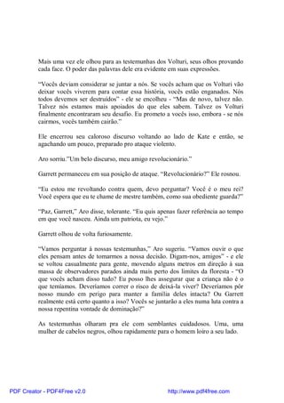 Mais uma vez ele olhou para as testemunhas dos Volturi, seus olhos provando
          cada face. O poder das palavras dele era evidente em suas expressões.

          “Vocês deviam considerar se juntar a nós. Se vocês acham que os Volturi vão
          deixar vocês viverem para contar essa história, vocês estão enganados. Nós
          todos devemos ser destruídos” - ele se encolheu - “Mas de novo, talvez não.
          Talvez nós estamos mais apoiados do que eles sabem. Talvez os Volturi
          finalmente encontraram seu desafio. Eu prometo a vocês isso, embora - se nós
          cairmos, vocês também cairão.”

          Ele encerrou seu caloroso discurso voltando ao lado de Kate e então, se
          agachando um pouco, preparado pro ataque violento.

          Aro sorriu.”Um belo discurso, meu amigo revolucionário.”

          Garrett permaneceu em sua posição de ataque. “Revolucionário?” Ele rosnou.

          “Eu estou me revoltando contra quem, devo perguntar? Você é o meu rei?
          Você espera que eu te chame de mestre também, como sua obediente guarda?”

          “Paz, Garrett,” Aro disse, tolerante. “Eu quis apenas fazer referência ao tempo
          em que você nasceu. Ainda um patriota, eu vejo.”

          Garrett olhou de volta furiosamente.

          “Vamos perguntar à nossas testemunhas,” Aro sugeriu. “Vamos ouvir o que
          eles pensam antes de tomarmos a nossa decisão. Digam-nos, amigos” - e ele
          se voltou casualmente para gente, movendo alguns metros em direção à sua
          massa de observadores parados ainda mais perto dos limites da floresta - “O
          que vocês acham disso tudo? Eu posso lhes assegurar que a criança não é o
          que temíamos. Deveríamos correr o risco de deixá-la viver? Deveríamos pôr
          nosso mundo em perigo para manter a família deles intacta? Ou Garrett
          realmente está certo quanto a isso? Vocês se juntarão a eles numa luta contra a
          nossa repentina vontade de dominação?”

          As testemunhas olharam pra ele com semblantes cuidadosos. Uma, uma
          mulher de cabelos negros, olhou rapidamente para o homem loiro a seu lado.




PDF Creator - PDF4Free v2.0                                http://www.pdf4free.com
 