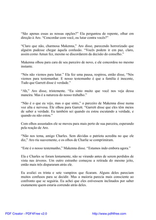 “São apenas essas as nossas opções?” Ela perguntou de repente, olhar em
          direção à Aro. “Concordar com você, ou lutar contra vocês?”

          “Claro que não, charmosa Makenna,” Aro disse, parecendo horrorizado que
          alguém pudesse chegar àquela conlusão. “Vocês podem ir em paz, claro,
          assim como Amun fez, mesmo se discordarem da decisão do conselho.”

          Makenna olhou para cara de seu parceiro de novo, e ele concordou no mesmo
          instante.

          “Nós não viemos para lutar.” Ela fez uma pausa, respirou, então disse, “Nós
          viemos para testemunhar. E nosso testemunho é que a família é inocente,
          Tudo que Garrett disse é verdade.”

          “Ah,” Aro disse, tristemente. “Eu sinto muito que você nos veja dessa
          maneira. Mas é a natureza do nosso trabalho.”

          “Não é o que eu vejo, mas o que sinto,” o parceiro de Makenna disse numa
          voz alta e nervosa. Ele olhou para Garrett. “Garrett disse que eles têm meios
          de saber a verdade. Eu também sei quando eu estou escutando a verdade, e
          quando eu não estou.”

          Com olhos assustados ele se moveu para mais perto de sua parceira, esperando
          pela reação de Aro.

          “Não nos tema, amigo Charles. Sem dúvidas o patriota acredita no que ele
          diz,” Aro riu suavemente, e os olhos de Charlie se comprimiram.

          “Este é o nosso testemunho,” Makenna disse. “Estamos indo embora agora.”

          Ela e Charles se foram lentamente, não se virando antes de serem perdidos de
          vista nas árvores. Um outro estranho começou a retirada do mesmo jeito,
          então mais três dispararam atrás ele.

          Eu avaliei os trinta e sete vampiros que ficaram. Alguns deles pareciam
          muitos confusos para se decidir. Mas a maioria parecia mais consciente ao
          confronto que se seguiria. Eu achei que eles estivessem inclinados por saber
          exatamente quem estaria correndo atrás deles.




PDF Creator - PDF4Free v2.0                               http://www.pdf4free.com
 
