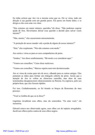 Eu tinha certeza que Aro viu a mesma coisa que eu. Ele se virou, indo em
          direção à sua guarda com um grande passo. Ele parou em frente deles, e se
          dirigiu a eles com uma voz clara.

          “Nós estamos em maior número, queridos,”ele disse. “Não podemos esperar
          ajuda de fora. Deveríamos deixar essa questão a decidir para salvar vocês
          mesmo?”

          “Não, mestre,” eles sussurraram unissonamente.

          “A proteção do nosso mundo vale a perda de alguns do nosso número?”

          “Sim,” eles respiraram. “Nós não estamos com medo.”

          Aro sorriu e virou-se para os seus companheiros de preto.

          “Irmãos,” Aro disse sombriamente, “Há muito a se considerar aqui.”

          “Vamos aos conselhos,” Caius disse malicioso.

          “Vamos aos conselhos,” Marcus repetiu num tom desinteressado.

          Aro se virou de costas para nós de novo, olhando para os outros antigos. Eles
          juntaram as mãos para formar um triângulo coberto de preto. Assim que a
          atenção de Aro se voltou ao sliencioso conselho, mas duas de suas
          testemunhas desapareceram silenciosamente na floresta. Eu esperava, pelo seu
          próprio bem, que eles fossem rápidos.

          Foi isso. Cuidadosamente, eu fui tirando os braços de Renesmee do meu
          pescoço.

          “Você se lembra do que eu te disse?”

          Lágrimas invadiram seus olhos, mas ela concordou. “Eu amo você,” ela
          sussurrou.

          Edward estava nos observando agora, seus olhos cor de topázio arregalados.
          Jacob nos olhava pelos cantos de seus olhos negros.




PDF Creator - PDF4Free v2.0                                http://www.pdf4free.com
 