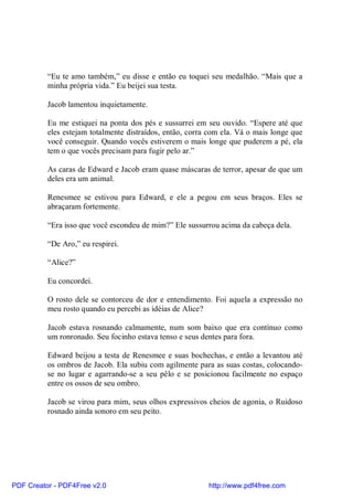 “Eu te amo também,” eu disse e então eu toquei seu medalhão. “Mais que a
          minha própria vida.” Eu beijei sua testa.

          Jacob lamentou inquietamente.

          Eu me estiquei na ponta dos pés e sussurrei em seu ouvido. “Espere até que
          eles estejam totalmente distraídos, então, corra com ela. Vá o mais longe que
          você conseguir. Quando vocês estiverem o mais longe que puderem a pé, ela
          tem o que vocês precisam para fugir pelo ar.”

          As caras de Edward e Jacob eram quase máscaras de terror, apesar de que um
          deles era um animal.

          Renesmee se estivou para Edward, e ele a pegou em seus braços. Eles se
          abraçaram fortemente.

          “Era isso que você escondeu de mim?” Ele sussurrou acima da cabeça dela.

          “De Aro,” eu respirei.

          “Alice?”

          Eu concordei.

          O rosto dele se contorceu de dor e entendimento. Foi aquela a expressão no
          meu rosto quando eu percebi as idéias de Alice?

          Jacob estava rosnando calmamente, num som baixo que era contínuo como
          um ronronado. Seu focinho estava tenso e seus dentes para fora.

          Edward beijou a testa de Renesmee e suas bochechas, e então a levantou até
          os ombros de Jacob. Ela subiu com agilmente para as suas costas, colocando-
          se no lugar e agarrando-se a seu pêlo e se posicionou facilmente no espaço
          entre os ossos de seu ombro.

          Jacob se virou para mim, seus olhos expressivos cheios de agonia, o Ruidoso
          rosnado ainda sonoro em seu peito.




PDF Creator - PDF4Free v2.0                               http://www.pdf4free.com
 