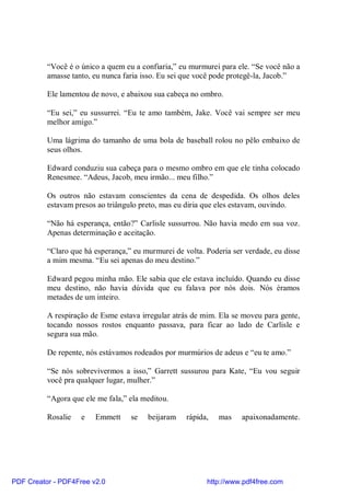 “Você é o único a quem eu a confiaria,” eu murmurei para ele. “Se você não a
          amasse tanto, eu nunca faria isso. Eu sei que você pode protegê-la, Jacob.”

          Ele lamentou de novo, e abaixou sua cabeça no ombro.

          “Eu sei,” eu sussurrei. “Eu te amo também, Jake. Você vai sempre ser meu
          melhor amigo.”

          Uma lágrima do tamanho de uma bola de baseball rolou no pêlo embaixo de
          seus olhos.

          Edward conduziu sua cabeça para o mesmo ombro em que ele tinha colocado
          Renesmee. “Adeus, Jacob, meu irmão... meu filho.”

          Os outros não estavam conscientes da cena de despedida. Os olhos deles
          estavam presos ao triângulo preto, mas eu diria que eles estavam, ouvindo.

          “Não há esperança, então?” Carlisle sussurrou. Não havia medo em sua voz.
          Apenas determinação e aceitação.

          “Claro que há esperança,” eu murmurei de volta. Poderia ser verdade, eu disse
          a mim mesma. “Eu sei apenas do meu destino.”

          Edward pegou minha mão. Ele sabia que ele estava incluído. Quando eu disse
          meu destino, não havia dúvida que eu falava por nós dois. Nós éramos
          metades de um inteiro.

          A respiração de Esme estava irregular atrás de mim. Ela se moveu para gente,
          tocando nossos rostos enquanto passava, para ficar ao lado de Carlisle e
          segura sua mão.

          De repente, nós estávamos rodeados por murmúrios de adeus e “eu te amo.”

          “Se nós sobrevivermos a isso,” Garrett sussurou para Kate, “Eu vou seguir
          você pra qualquer lugar, mulher.”

          “Agora que ele me fala,” ela meditou.

          Rosalie   e   Emmett     se   beijaram    rápida,   mas    apaixonadamente.




PDF Creator - PDF4Free v2.0                               http://www.pdf4free.com
 
