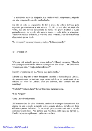 Tia acariciou o rosto de Benjamin. Ele sorriu de volta alegremente, pegando
          sua mão e segurando-a contra sua bochecha.

          Eu não vi todas as expressões de dor e amor. Eu estava distraída pela
          repentina pressão contra o meu escudo. Eu não poderia dizer de onde ela
          vinha, mas ela parecia direcionada às pontas do grupo, Siobhan e Liam
          particularmente. A pressão não causou danos, e então tinha se dissipado.
          Não havia mudado o silêncio, o conselho ainda se reunia. Mas talvez houvesse
          algum sinal que eu perdi.

          “Se preparem,” eu sussurrei para os outros. “Está começando.”



          38 - PODER


          “Chelsea está tentando quebrar nossas defesas”, Edward sussurrou. “Mas ela
          não consegue encontra-las. Ela não consegue nos sentir aqui...” Os olhos dele
          viraram para mim. “Você está fazendo isso?”

          Eu sorri severamente pra ele. “Isso é tudo culpa minha.”

          Edward saiu de perto de mim de repente, sua mão se lançando para Carlisle.
          Ao mesmo tempo, eu senti um golpe muito mais forte no escudo onde ele se
          esticava ao redor de Carlisle. Não era doloroso, mas também não era
          agradável.

          “Carlisle? Você está bem?” Edward respirou freneticamente.

          “Sim. Porque?”

          “Jane”, Edward respondeu.

          No momento que ele disse seu nome, uma dúzia de ataques concentrados nos
          atacou em um segundo, atingindo todo o escudo elástico, mirados em doze
          diferentes pontos brilhantes. Eu me mexi, para ter certeza de que o escudo
          continuava sem danos. Não parecia que Jane tinha sido capaz de perfurá-lo.
          Eu olhei ao redor rapidamente; todos estavam bem.




PDF Creator - PDF4Free v2.0                                http://www.pdf4free.com
 