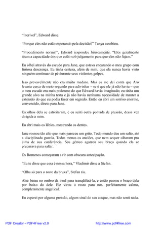 “Incrível”, Edward disse.

          “Porque eles não estão esperando pela decisão?” Tanya assobiou.

          “Procedimento normal”, Edward respondeu bruscamente. “Eles geralmente
          tiram a capacidade dos que estão sob julgamento para que eles não fujam.”

          Eu olhei através do escudo para Jane, que estava encarando o meu grupo com
          furiosa descrença. Eu tinha certeza, além de mim, que ela nunca havia visto
          ninguém continuar de pé durante seus violentos golpes.

          Isso provavelmente não era muito maduro. Mas eu me dei conta que Aro
          levaria cerca de meio segundo para adivinhar – se é que ele já não havia – que
          o meu escudo era mais poderoso do que Edward havia imaginado; eu tinha um
          grande alvo na minha testa e já não havia nenhuma necessidade de manter a
          extensão do que eu podia fazer em segredo. Então eu abri um sorriso enorme,
          convencido, direto para Jane.

          Os olhos dela se estreitaram, e eu senti outra pontada de pressão, dessa vez
          dirigida a mim.

          Eu abri mais os lábios, mostrando os dentes.

          Jane rosnou tão alto que mais pareceu um grito. Todo mundo deu um salto, até
          a disciplinada guarda. Todos menos os anciões, que nem sequer olharam pra
          cima de sua conferência. Seu gêmeo agarrou seu braço quando ela se
          preparava para saltar.

          Os Romenos começaram a rir com obscura antecipação.

          “Eu te disse que essa é nossa hora,” Vladimir disse a Stefan.

          “Olha só para o rosto da bruxa”, Stefan riu.

          Alec bateu no ombro da irmã para tranqüilizá-la, e então passou o braço dela
          por baixo do dele. Ele virou o rosto para nós, perfeitamente calmo,
          completamente angelical.

          Eu esperei por alguma pressão, algum sinal do seu ataque, mas não senti nada.




PDF Creator - PDF4Free v2.0                                 http://www.pdf4free.com
 