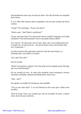desentendimento antes que ele dissesse adeus. Nós não devíamos nos despedir
          dessa forma.

          E aí os olhos dele ficaram muito arregalados com um tipo estranho de horror
          confuso.

          “O quê?” Ele resfolegou. “O que você disse?”

          “Sobre o quê... Jake? Qual é o problema?”

          “O que você quis dizer? Ter uma lua de mel de verdade? Enquanto você ainda
          é humana? Você está brincando? Essa é uma piada doentia, Bella!”

          Eu o encarei. “Eu disse para você se tocar, ligar, Jake. Isso simplesmente não
          é assunto seu. Eu não devia ter... nós não devíamos estar conversando sobre
          isso. É particular –“

          As mãos enormes dele agarraram a parte de cima dos meus braços, se
          fechando neles, seus dedos se tocando.

          “Ow, Jake! Me solta!”

          Ele me sacudiu.

          “Bella! Você perdeu a cabeça? Você não pode ser tão estúpida assim! Me diga
          que você está brincando!”

          Ele me sacudiu de novo. As mãos dele apertadas como torniquetes, estavam
          tremendo, mandando vibrações profundas pelos meus ossos.

          “Jake – pare!”

          De repente a escuridão foi tomada por uma multidão.

          “Tire as suas mãos dela!” A voz de Edward era fria como gelo, afiada como
          navalhas.

          Atrás de Jacob, houve um rosnado que saiu da escuridão da noite, e depois
          outro, mais alto que o primeiro.




PDF Creator - PDF4Free v2.0                                 http://www.pdf4free.com
 