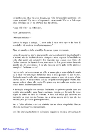 Ele continuou a olhar na nossa direção, seu rosto perfeitamente composto. Ele
          estava atacando? Ele estava ultrapassando meu escudo? Eu era a única que
          ainda conseguia vê-lo? Eu apertei a mão de Edward.

          “Você está bem?” Eu resfoleguei.

          “Sim”, ele sussurrou.

          “Alec está tentando?”

          Edward balançou a cabeça. “O dom dele é mais lento que o de Jane. É
          assustador. Irá nos tocar em alguns segundos.”

          Aí eu vi, quando eu tinha uma idéia do que eu estava procurando.

          Uma estranha névoa estava atravessando a neve, praticamente invisível contra
          o branco. Me fez lembrar de uma miragem – uma pequena deformidade na
          vista, algo como um vislumbre. Eu empurrei meu escudo para frente de
          Carlisle e o resto da linha de frente, com medo de ficar perto demais da névoa
          quando ela de aproximasse. E se ela passasse direto pela minha proteção
          intangível? Devíamos correr?

          Um estrondo baixo murmurou no chão a nossos pés, e uma rajada de vendo
          fez a neve voar em pingos repentinos entre a nossa posição e a dos Volturi.
          Benjamin também tinha visto a assustadora ameaça, e agora ele tentava afastar
          a névoa de nós. A neve deixava fácil de ver para onde ele jogava o vento, mas
          mesmo assim a névoa não reagiu. Era como o ar soprando uma sombra sem
          causar danos; a sombra era imune.

          A formação triangular dos anciões finalmente se quebrou quando, com um
          gemido atormentador, uma fissura profunda, estreita, em formato de zigue
          zague, se abriu no meio da clareira. A terra sob meus pés balançou um
          momento. A neve caiu no buraco, mas a névoa passou direto por ele, tão
          intocado pela gravidade quanto pelo vento.

          Aro e Caius olharam a terra se abrindo com os olhos arregalados. Marcus
          olhou na mesma direção sem emoção.

          Eles não falaram; eles também esperaram, enquanto a névoa se aproximava de




PDF Creator - PDF4Free v2.0                                http://www.pdf4free.com
 