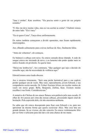 "Jane é minha", Kate assobiou. "Ela precisa sentir o gosto do seu próprio
          remédio."

          "E Alec me deve muitas vidas, mas eu vou acertar as contas", Vladimir rosnou
          do outro lado. "Ele é meu."

          "Eu só quero Caius", Tanya disse uniformemente.

          Os outros também começaram a dividir oponentes, mas foram rapidamente
          interrompidos.

          Aro, olhando calmamente para a névoa ineficaz de Alec, finalmente falou.

          "Antes de voltarmos", ele começou.

          Eu balancei a cabeça com raiva. Eu estava cansada dessa charada. A sede de
          sangue estava me iniciando de novo, e eu lamentei não poder ajudar mais os
          outros ficando em pé direito. Eu queria lutar.

          “Deixe-me lembra-los”, Aro continuou. “Que qualquer que seja a decisão do
          conselho aqui, não há necessidade de violência aqui.”

          Edward rosnou uma risada obscura.

          Aro o encarou tristemente. “Será uma perda lastimável para a sua espécie
          perder qualquer um de vocês. Mas você, especialmente, jovem Edward, e sua
          companheira recém nascida. Os Volturi ficariam felizes em receber muitos de
          vocês em nosso grupo. Bella, Benjamin, Zafrina, Kate. Existem muitas
          escolhas à sua frente. Considerem-nas.”

          A tentativa de Chelsea de nos atacar flutuou sem potência pelo meu escudo. O
          olhar de Aro passou por cima das nossas cabeças, procurando algum sinal de
          hesitação. Pela expressão dele, ele não encontrou nenhuma.

          Eu sabia que ele estava desesperado para ficar com Edward e eu, para nos
          aprisionar da mesma forma que queria escravizar Alice. Mas essa luta era
          grande demais. Se eu vivesse, ele não venceria. Eu estava violentamente feliz
          por ser forte o suficiente para não dar a ele uma chance de me matar.




PDF Creator - PDF4Free v2.0                               http://www.pdf4free.com
 