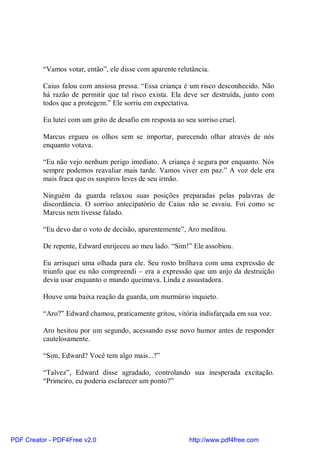 “Vamos votar, então”, ele disse com aparente relutância.

          Caius falou com ansiosa pressa. “Essa criança é um risco desconhecido. Não
          há razão de permitir que tal risco exista. Ela deve ser destruída, junto com
          todos que a protegem.” Ele sorriu em expectativa.

          Eu lutei com um grito de desafio em resposta ao seu sorriso cruel.

          Marcus ergueu os olhos sem se importar, parecendo olhar através de nós
          enquanto votava.

          “Eu não vejo nenhum perigo imediato. A criança é segura por enquanto. Nós
          sempre podemos reavaliar mais tarde. Vamos viver em paz.” A voz dele era
          mais fraca que os suspiros leves de seu irmão.

          Ninguém da guarda relaxou suas posições preparadas pelas palavras de
          discordância. O sorriso antecipatório de Caius não se esvaiu. Foi como se
          Marcus nem tivesse falado.

          “Eu devo dar o voto de decisão, aparentemente”, Aro meditou.

          De repente, Edward enrijeceu ao meu lado. “Sim!” Ele assobiou.

          Eu arrisquei uma olhada para ele. Seu rosto brilhava com uma expressão de
          triunfo que eu não compreendi – era a expressão que um anjo da destruição
          devia usar enquanto o mundo queimava. Linda e assustadora.

          Houve uma baixa reação da guarda, um murmúrio inquieto.

          “Aro?” Edward chamou, praticamente gritou, vitória indisfarçada em sua voz.

          Aro hesitou por um segundo, acessando esse novo humor antes de responder
          cautelosamente.

          “Sim, Edward? Você tem algo mais...?”

          “Talvez”, Edward disse agradado, controlando sua inesperada excitação.
          “Primeiro, eu poderia esclarecer um ponto?”




PDF Creator - PDF4Free v2.0                                 http://www.pdf4free.com
 