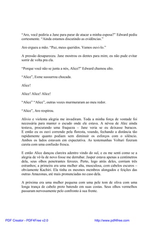 “Aro, você pediria a Jane para parar de atacar a minha esposa?” Edward pediu
          cortesmente. “Ainda estamos discutindo as evidências.”

          Aro ergueu a mão. “Paz, meus queridos. Vamos ouvi-lo.”

          A pressão desapareceu. Jane mostrou os dentes para mim; eu não pude evitar
          sorrir de volta pra ela.

          “Porque você não se junta a nós, Alice?” Edward chamou alto.

          “Alice”, Esme sussurrou chocada.

          Alice!

          Alice! Alice! Alice!

          “Alice” “Alice”, outras vozes murmuraram ao meu redor.

          “Alice”, Aro respirou.

          Alívio e violenta alegria me invadiram. Toda a minha força de vontade foi
          necessária para manter o escudo onde ele estava. A névoa de Alec ainda
          testava, procurando uma fraqueza – Jane veria se eu deixasse buracos.
          E então eu os ouvi correndo pela floresta, voando, fechando a distância tão
          rapidamente quanto podiam sem diminuir os esforços com o silêncio.
          Ambos os lados estavam em expectativa. As testemunhas Volturi fizeram
          careta com uma confusão fresca.

          E então Alice dançou clareira adentro vindo do sul, e eu me senti como se a
          alegria de vê-la de novo fosse me derrubar. Jasper estava apenas a centímetros
          dela, seus olhos penetrantes ferozes. Perto, logo atrás deles, corriam três
          estranhos; a primeira era uma mulher alta, musculosa, com cabelos escuros –
          obviamente Kachiri. Ela tinha os mesmos membros alongados e feições das
          outras Amazonas, até mais pronunciadas no caso dela.

          A próxima era uma mulher pequena com uma pele tom de oliva com uma
          longa trança de cabelo preto batendo em suas costas. Seus olhos vermelhos
          passaram nervosamente pelo confronto à sua frente.




PDF Creator - PDF4Free v2.0                                http://www.pdf4free.com
 