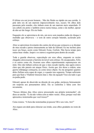 O último era um jovem homem... Não tão fluido ou rápido em sua corrida. A
          pele dele era de um marrom impossivelmente rico, escuro. Os olhos dele
          passaram pela reunião, eles tinham eram de um marrom meio amarelado. O
          seu cabelo era preto e também estava numa trança, como o da mulher, apesar
          de não ser tão longo. Ele era lindo.

          Enquanto ele se aproximava de nós, um novo som mandou ondas de choque à
          multidão que observava – o som de outro coração batendo, acelerado pelo
          esforço.

          Alice se aproximou levemente dos cantos da névoa que começava a se dissipar
          do meu escudo e parou sinuosamente ao lado de Edward. Eu me inclinei para
          tocar seu braço, assim como Edward, Esme, Carlisle. Não havia tempo para
          outras boas vindas. Jasper e os outros a seguiram para dentro do escudo.

          Toda a guarda observou, especulação em seus olhos, enquanto os recém
          chegados atravessaram a barreira invisível sem esforço. Os encapuzados, Felix
          e os outros como ele, focaram seus olhos repentinamente esperançosos em
          mim. Eles não tinham certeza do que o meu escudo repelia, mas agora estava
          claro que não pararia um ataque físico. Assim que Aro desse a ordem, uma
          guerra relâmpago começaria, eu como único objeto. Eu me perguntei quantos
          deles Zafrina seria capaz de cegar, e o quanto isso seguraria. Tempo suficiente
          para que Kate e Vladimir tirassem Jane e Alec da equação? Isso era tudo o que
          eu podia pedir.

          Edward, apesar de absorvido na direção do seu golpe, enrijeceu furiosamente
          em resposta aos pensamentos deles. Ele se controlou e falou com Aro
          novamente.

          “Nesses últimos dias Alice esteve procurando sua própria testemunha”, ele
          disse ao ancião. “E ela não voltou com as mãos vazias. Alice, porque você não
          apresenta a testemunha que você trouxe?”

          Caius rosnou. “A hora das testemunhas já passou! Dê o seu voto, Aro!”

          Aro ergueu um dedo para silenciar seu irmão, seus olhos grudados no rosto de
          Alice.




PDF Creator - PDF4Free v2.0                                http://www.pdf4free.com
 