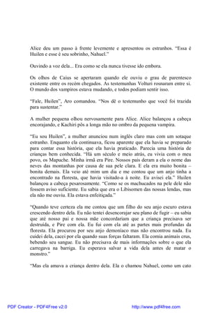 Alice deu um passo à frente levemente e apresentou os estranhos. “Essa é
          Huilen e esse é seu sobrinho, Nahuel.”

          Ouvindo a voz dela... Era como se ela nunca tivesse ido embora.

          Os olhos de Caius se apertaram quando ele ouviu o grau de parentesco
          existente entre os recém chegados. As testemunhas Volturi rosnaram entre si.
          O mundo dos vampiros estava mudando, e todos podiam sentir isso.

          “Fale, Huilen”, Aro comandou. “Nos dê o testemunho que você foi trazida
          para sustentar.”

          A mulher pequena olhou nervosamente para Alice. Alice balançou a cabeça
          encorajando, e Kachiri pôs a longa mão no ombro da pequena vampira.

          “Eu sou Huilen”, a mulher anunciou num inglês claro mas com um sotaque
          estranho. Enquanto ela continuava, ficou aparente que ela havia se preparado
          para contar essa história, que ela havia praticado. Parecia uma história de
          crianças bem conhecida. “Há um século e meio atrás, eu vivia com o meu
          povo, os Mapuche. Minha irmã era Pire. Nossos pais deram a ela o nome das
          neves das montanhas por causa de sua pele clara. E ela era muito bonita –
          bonita demais. Ela veio até mim um dia e me contou que um anjo tinha a
          encontrado na floresta, que havia visitado-a à noite. Eu avisei ela.” Huilen
          balançou a cabeça pesarosamente. “Como se os machucados na pele dele não
          fossem aviso suficiente. Eu sabia que era o Libisomen das nossas lendas, mas
          ela não me ouviu. Ela estava enfeitiçada.”

          “Quando teve certeza ela me contou que um filho do seu anjo escuro estava
          crescendo dentro dela. Eu não tentei desencorajar seu plano de fugir – eu sabia
          que até nosso pai e nossa mãe concordariam que a criança precisava ser
          destruída, e Pire com ela. Eu fui com ela até as partes mais profundas da
          floresta. Ela procurou por seu anjo demoníaco mas não encontrou nada. Eu
          cuidei dela, cacei por ela quando suas forças faltaram. Ela comia animais crus,
          bebendo seu sangue. Eu não precisava de mais informações sobre o que ela
          carregava na barriga. Eu esperava salvar a vida dela antes de matar o
          monstro.”

          “Mas ela amava a criança dentro dela. Ela o chamou Nahuel, como um cato




PDF Creator - PDF4Free v2.0                                http://www.pdf4free.com
 