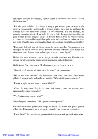 selvagem, quando ele cresceu, ficando forte, e quebrou seus ossos – e ela
          ainda o amava.”

          “Eu não pude salvá-la. A criança a rasgou por dentro para escapar, e ela
          morreu rapidamente, implorando o tempo inteiro para que eu cuidasse de
          Nahuel. Era seu derradeiro desejo – e eu concordei. Ele me mordeu, no
          entanto, quando eu tentei levanta-lo do corpo dela. Eu engatinhei na floresta
          para morrer. Eu não cheguei longe – a dor era demais. Mas ele me encontrou;
          a criança recém nascida engatinhou pela mata baixa até o meu lado e esperou
          por mim. Quando a dor acabou, ele estava enroscado ao meu lado, dormindo.”

          “Eu cuidei dele até que ele fosse capaz de caçar sozinho. Nós caçamos nos
          vilarejos ao nosso redor da nossa floresta, ficando sozinhos. Nós nunca nos
          afastamos tanto de casa, mas Nahuel queria ver a criança daqui.”

          Huilen fez uma mesura com a cabeça quando terminou sua história e se
          moveu para trás até estar parcialmente escondida atrás de Kachiri.

          Os lábios de Aro entortaram. Ele observou o jovem de pele escura.

          “Nahuel, você tem um século e meio de idade?” ele questionou.

          “Dê ou tire uma década”, ele respondeu com uma voz clara, lindamente
          cálida. O sotaque dele mal podia ser notado. “Nós não ficamos contando.”

          “E você atingiu a maturidade com que idade?”

          “Cerca de sete anos depois do meu nascimento, mais ou menos, meu
          crescimento estava completo.”

          “Você não mudou desde então?”

          Nahuel ergueu os ombros. “Não que eu tenha reparado.”

          Eu senti um tremor passar pelo corpo de Jacob. Eu ainda não queria pensar
          sobre isso. Eu esperaria até o perigo ter passado e eu poder me concentrar.

          “E sua dieta?” Aro pressionou, parecendo interessado a despeito de si mesmo.




PDF Creator - PDF4Free v2.0                               http://www.pdf4free.com
 