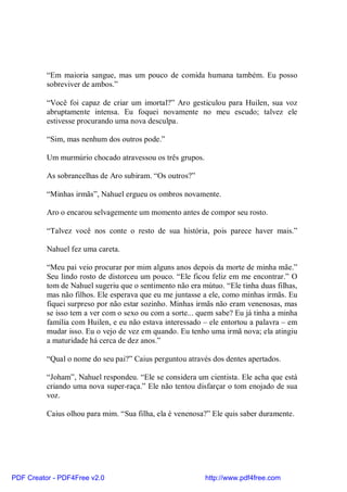 “Em maioria sangue, mas um pouco de comida humana também. Eu posso
          sobreviver de ambos.”

          “Você foi capaz de criar um imortal?” Aro gesticulou para Huilen, sua voz
          abruptamente intensa. Eu foquei novamente no meu escudo; talvez ele
          estivesse procurando uma nova desculpa.

          “Sim, mas nenhum dos outros pode.”

          Um murmúrio chocado atravessou os três grupos.

          As sobrancelhas de Aro subiram. “Os outros?”

          “Minhas irmãs”, Nahuel ergueu os ombros novamente.

          Aro o encarou selvagemente um momento antes de compor seu rosto.

          “Talvez você nos conte o resto de sua história, pois parece haver mais.”

          Nahuel fez uma careta.

          “Meu pai veio procurar por mim alguns anos depois da morte de minha mãe.”
          Seu lindo rosto de distorceu um pouco. “Ele ficou feliz em me encontrar.” O
          tom de Nahuel sugeriu que o sentimento não era mútuo. “Ele tinha duas filhas,
          mas não filhos. Ele esperava que eu me juntasse a ele, como minhas irmãs. Eu
          fiquei surpreso por não estar sozinho. Minhas irmãs não eram venenosas, mas
          se isso tem a ver com o sexo ou com a sorte... quem sabe? Eu já tinha a minha
          família com Huilen, e eu não estava interessado – ele entortou a palavra – em
          mudar isso. Eu o vejo de vez em quando. Eu tenho uma irmã nova; ela atingiu
          a maturidade há cerca de dez anos.”

          “Qual o nome do seu pai?” Caius perguntou através dos dentes apertados.

          “Joham”, Nahuel respondeu. “Ele se considera um cientista. Ele acha que está
          criando uma nova super-raça.” Ele não tentou disfarçar o tom enojado de sua
          voz.

          Caius olhou para mim. “Sua filha, ela é venenosa?” Ele quis saber duramente.




PDF Creator - PDF4Free v2.0                                http://www.pdf4free.com
 