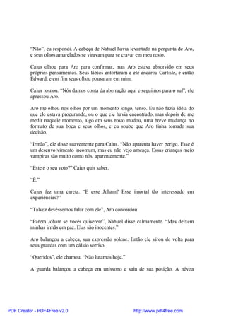 “Não”, eu respondi. A cabeça de Nahuel havia levantado na pergunta de Aro,
          e seus olhos amarelados se viravam para se cravar em meu rosto.

          Caius olhou para Aro para confirmar, mas Aro estava absorvido em seus
          próprios pensamentos. Seus lábios entortaram e ele encarou Carlisle, e então
          Edward, e em fim seus olhou pousaram em mim.

          Caius rosnou. “Nós damos conta da aberração aqui e seguimos para o sul”, ele
          apressou Aro.

          Aro me olhou nos olhos por um momento longo, tenso. Eu não fazia idéia do
          que ele estava procurando, ou o que ele havia encontrado, mas depois de me
          medir naquele momento, algo em seus rosto mudou, uma breve mudança no
          formato de sua boca e seus olhos, e eu soube que Aro tinha tomado sua
          decisão.

          “Irmão”, ele disse suavemente para Caius. “Não aparenta haver perigo. Esse é
          um desenvolvimento incomum, mas eu não vejo ameaça. Essas crianças meio
          vampiras são muito como nós, aparentemente.”

          “Este é o seu voto?” Caius quis saber.

          “É.”

          Caius fez uma careta. “E esse Joham? Esse imortal tão interessado em
          experiências?”

          “Talvez devêssemos falar com ele”, Aro concordou.

          “Parem Joham se vocês quiserem”, Nahuel disse calmamente. “Mas deixem
          minhas irmãs em paz. Elas são inocentes.”

          Aro balançou a cabeça, sua expressão solene. Então ele virou de volta para
          seus guardas com um cálido sorriso.

          “Queridos”, ele chamou. “Não lutamos hoje.”

          A guarda balançou a cabeça em uníssono e saiu de sua posição. A névoa




PDF Creator - PDF4Free v2.0                               http://www.pdf4free.com
 