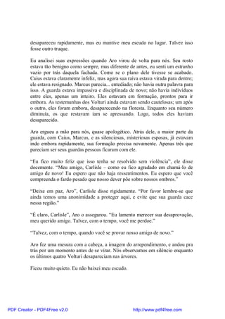 desapareceu rapidamente, mas eu mantive meu escudo no lugar. Talvez isso
          fosse outro truque.

          Eu analisei suas expressões quando Aro virou de volta para nós. Seu rosto
          estava tão benigno como sempre, mas diferente de antes, eu senti um estranho
          vazio por trás daquela fachada. Como se o plano dele tivesse se acabado.
          Caius estava claramente infeliz, mas agora sua raiva estava virada para dentro;
          ele estava resignado. Marcus parecia... entediado; não havia outra palavra para
          isso. A guarda estava impassiva e disciplinada de novo; não havia indivíduos
          entre eles, apenas um inteiro. Eles estavam em formação, prontos para ir
          embora. As testemunhas dos Volturi ainda estavam sendo cautelosas; um após
          o outro, eles foram embora, desaparecendo na floresta. Enquanto seu número
          diminuía, os que restavam iam se apressando. Logo, todos eles haviam
          desaparecido.

          Aro ergueu a mão para nós, quase apologético. Atrás dele, a maior parte da
          guarda, com Caius, Marcus, e as silenciosas, misteriosas esposas, já estavam
          indo embora rapidamente, sua formação precisa novamente. Apenas três que
          pareciam ser seus guardas pessoas ficaram com ele.

          “Eu fico muito feliz que isso tenha se resolvido sem violência”, ele disse
          docemente. “Meu amigo, Carlisle – como eu fico agradado em chamá-lo de
          amigo de novo! Eu espero que não haja ressentimentos. Eu espero que você
          compreenda o fardo pesado que nosso dever põe sobre nossos ombros.”

          “Deixe em paz, Aro”, Carlisle disse rigidamente. “Por favor lembre-se que
          ainda temos uma anonimidade a proteger aqui, e evite que sua guarda cace
          nessa região.”

          “É claro, Carlisle”, Aro o assegurou. “Eu lamento merecer sua desaprovação,
          meu querido amigo. Talvez, com o tempo, você me perdoe.”

          “Talvez, com o tempo, quando você se provar nosso amigo de novo.”

          Aro fez uma mesura com a cabeça, a imagem do arrependimento, e andou pra
          trás por um momento antes de se virar. Nós observamos em silêncio enquanto
          os últimos quatro Volturi desapareciam nas árvores.

          Ficou muito quieto. Eu não baixei meu escudo.




PDF Creator - PDF4Free v2.0                                http://www.pdf4free.com
 
