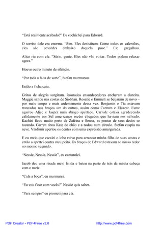 “Está realmente acabado?” Eu cochichei para Edward.

          O sorriso dele era enorme. “Sim. Eles desistiram. Como todos os valentões,
          eles   são    covardes   embaixo     daquela     pose.”  Ele   gargalhou.

          Alice riu com ele. “Sério, gente. Eles não vão voltar. Todos podem relaxar
          agora.”

          Houve outro minuto de silêncio.

          “Por toda a falta de sorte”, Stefan murmurou.

          Então a ficha caiu.

          Gritos de alegria surgiram. Rosnados ensurdecedores encheram a clareira.
          Maggie saltou nas costas de Siobhan. Rosalie e Emmett se beijaram de novo –
          por mais tempo e mais ardentemente dessa vez. Benjamin e Tia estavam
          trancados nos braços um do outros, assim como Carmen e Eleazar. Esme
          agarrou Alice e Jasper num abraço apertado. Carlisle estava agradecendo
          calidamente aos Sul americanos recém chegados que haviam nos salvado.
          Kachiri ficou muito perto de Zafrina e Senna, as pontas de seus dedos se
          tocando. Garrett tirou Kate do chão e a rodou num círculo. Stefan cuspiu na
          neve. Vladimir apertou os dentes com uma expressão amargurada.

          E eu meio que escalei o lobo ruivo para arrancar minha filha de suas costas e
          então a apertei contra meu peito. Os braços de Edward estavam ao nosso redor
          no mesmo segundo.

          “Nessie, Nessie, Nessie”, eu cantarolei.

          Jacob deu uma risada meio latida e bateu na parte de trás da minha cabeça
          com o nariz.

          “Cala a boca”, eu murmurei.

          “Eu vou ficar com vocês?” Nessie quis saber.

          “Para sempre” eu prometi para ela.




PDF Creator - PDF4Free v2.0                               http://www.pdf4free.com
 