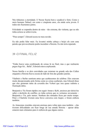 Nós tínhamos a eternidade. E Nessie ficaria bem e saudável e forte. Como o
          meio humano Nahuel, em cento e cinqüenta anos, ela ainda seria jovem. E
          todos nós ficaríamos juntos.

          Felicidade se expandiu dentro de mim – tão extrema, tão violenta, que eu não
          tinha certeza se sobreviveria.

          “Para sempre”, Edward ecoou no meu ouvido.

          Eu não podia falar mais. Eu levantei minha cabeça e beijei ele com uma
          paixão que provavelmente podia incendiar a floresta. Eu não teria reparado.



          39 -O FINAL FELIZ


          “Então houve uma combinação de coisas lá no final, mas o que realmente
          pegou fogo foi... Bella”, Edward estava explicando.

          Nossa família e os dois convidados que restaram na grande sala dos Cullen
          enquanto a floresta ficava escura do lado de fora das grandes janelas.

          Vladimir e Stefan sumiram antes que acabássemos de celebrar. Eles estavam
          muito decepcionados pela forma como as coisas acabaram, mas Edward disse
          que eles gostaram tanto da covardia dos Volturi que isso quase redimiu a
          frustração deles.

          Benjamin e Tia foram rápidos em seguir Amun e Kebi, ansiosos por deixá-los
          saber o desfecho do conflito; eu tinha certeza que os veríamos novamente –
          Benjamin e Tia, pelo menos. Nenhum dos nômades ficou por muito tempo.
          Peter e Charlotte tiveram uma breve conversa com Jasper, e foram embora
          também.

          As Amazonas reunidas estavam ansiosas para voltar para casa também – elas
          tiveram dificuldades em ficar longe de sua amada floresta – apesar delas
          estarem mais relutantes para ir embora do que alguns outros.




PDF Creator - PDF4Free v2.0                               http://www.pdf4free.com
 