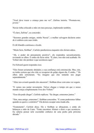 “Você deve trazer a criança para me ver”, Zafrina insistiu. “Prometa-me,
          jovem.”

          Nessie tinha colocado a mão em meu pescoço, implorando também.

          “É claro, Zafrina”, eu concordei.

          “Seremos grandes amigas, minha Nessie”, a mulher selvagem declarou antes
          de ir embora com suas irmãs.

          O clã Irlandês continuou o êxodo.

          “Muito bem, Siobhan”, Carlisle parabenizou enquanto eles diziam adeus.

          “Ah, o poder do pensamento positivo”, ela respondeu sarcasticamente,
          revirando os olhos. E então ela ficou séria. “É claro, isso não está acabado. Os
          Volturi não vão perdoar o que aconteceu aqui.”

          Foi Edward quem respondeu isso.

          “Eles foram seriamente abalados; a sua confiança está estremecida. Mas, sim,
          eu tenho certeza que eles irão se recuperar do golpe algum dia. E então...” Os
          olhos dele estreitaram. “Eu imagino que eles tentarão nos pegar
          separadamente.”

          “Alice nos avisará quando eles atacarem”, Siobhan disse com uma voz segura.

          “E vamos nos juntar novamente. Talvez chegue o tempo em que o nosso
          mundo esteja completamente livre dos Volturi.”

          “Esse dia pode chegar”, Carlisle replicou. “Se chegar, estaremos juntos.”

          “Sim, meu amigo, estaremos”, Siobhan concordou. “E como poderemos falhar
          quando eu quero o contrário?” Ela deixou escapar uma risada alta.

          “Exatamente”, Carlisle disse. Ele e Siobhan se abraçaram, e então ele
          balançou a mão de Liam. “Tente encontrar Alistair e dizer o que aconteceu.
          Eu odiaria pensar nele escondido embaixo de uma pedra pela próxima
          década.”




PDF Creator - PDF4Free v2.0                                 http://www.pdf4free.com
 