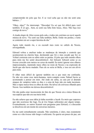 comprometido do jeito que fez. E se você acha que eu não me senti uma
          babaca ...”

          “Okay, okay!” Eu interrompi. “Desculpa! Eu sei que foi difícil para você
          também. É só que... bem, eu senti sua falta feito louca, Alice. Não faça isso
          comigo de novo.”

          A risada alegre de Alice ecoou pela sala, e todos nós sorrimos ao ouvir aquela
          música de novo. “Eu senti sua falta também, Bella. Então me perdoe, e tente
          se contentar em ser a super-heroína do dia.”

          Agora todo mundo riu, e eu escondi meu rosto no cabelo de Nessie,
          envergonhada.

          Edward voltou a analisar todas as mudanças de intenção e controle que
          aconteceram na clareira hoje, declarando que foi o meu escudo que fez os
          Volturi correrem com os rabos entre as pernas. O jeito que todo mundo olhou
          para mim me fez sentir desconfortável. Até Edward. Edward como se eu
          tivesse crescido cem metros no curso da manhã. Eu tentei ignorar seus olhares
          impressionados, mantendo meus olhos no rosto de Nessie e na expressão de
          Jacob que não havia mudado. Para ele eu seria só Bella, e isso era um alívio
          para mim.

          O olhar mais difícil de ignorar também era o que mais me confundia.
          Eu não era como essa meio-humana, meio-vampira como Nahuel havia se
          acostumado a pensar em mim. Até onde ele sabia, eu saía por aí detendo
          ataques de vampiros todos os dias e a cena de hoje não era nada incomum.
          Mas o rapaz nunca tirou os olhos de mim. Ou talvez ele estivesse olhando para
          Nessie. Isso também me deixou desconfortável.

          Ele não podia estar inconsciente do fato de que Nessie era a única fêmea de
          sua espécie que não era sua meia irmã.

          Eu não achava que essa idéia já tinha ocorrido a Jacob. Eu meio que esperava
          que não ocorresse tão logo. Eu já tive brigas suficientes por algum tempo.
          Eventualmente, os outros ficaram sem perguntas para Edward, e a discussão
          se dissolveu em um monte de conversas menores.

          Eu me senti estranhamente cansada. Não sonolenta, é claro, mas exatamente
          como se o dia tivesse sido longo o suficiente. Eu queria um pouco de paz, um




PDF Creator - PDF4Free v2.0                                http://www.pdf4free.com
 