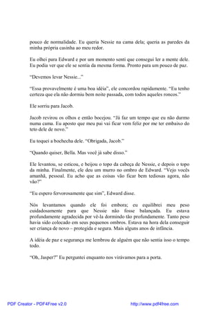 pouco de normalidade. Eu queria Nessie na cama dela; queria as paredes da
          minha própria casinha ao meu redor.

          Eu olhei para Edward e por um momento senti que consegui ler a mente dele.
          Eu podia ver que ele se sentia da mesma forma. Pronto para um pouco de paz.

          “Devemos levar Nessie...”

          “Essa provavelmente é uma boa idéia”, ele concordou rapidamente. “Eu tenho
          certeza que ela não dormiu bem noite passada, com todos aqueles roncos.”

          Ele sorriu para Jacob.

          Jacob revirou os olhos e então bocejou. “Já faz um tempo que eu não durmo
          numa cama. Eu aposto que meu pai vai ficar vem feliz por me ter embaixo do
          teto dele de novo.”

          Eu toquei a bochecha dele. “Obrigada, Jacob.”

          “Quando quiser, Bella. Mas você já sabe disso.”

          Ele levantou, se esticou, e beijou o topo da cabeça de Nessie, e depois o topo
          da minha. Finalmente, ele deu um murro no ombro de Edward. “Vejo vocês
          amanhã, pessoal. Eu acho que as coisas vão ficar bem tediosas agora, não
          vão?”

          “Eu espero fervorosamente que sim”, Edward disse.

          Nós levantamos quando ele foi embora; eu equilibrei meu peso
          cuidadosamente para que Nessie não fosse balançada. Eu estava
          profundamente agradecida por vê-la dormindo tão profundamente. Tanto peso
          havia sido colocado em seus pequenos ombros. Estava na hora dela conseguir
          ser criança de novo – protegida e segura. Mais alguns anos de infância.

          A idéia de paz e segurança me lembrou de alguém que não sentia isso o tempo
          todo.

          “Oh, Jasper?” Eu perguntei enquanto nos virávamos para a porta.




PDF Creator - PDF4Free v2.0                                 http://www.pdf4free.com
 