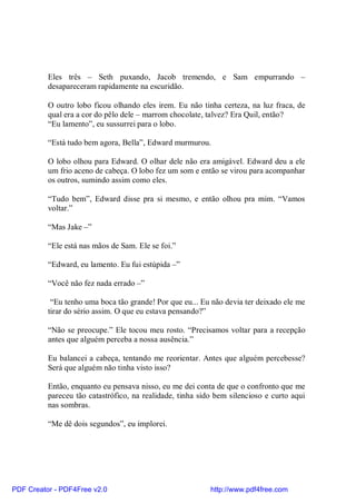 Eles três – Seth puxando, Jacob tremendo, e Sam empurrando –
          desapareceram rapidamente na escuridão.

          O outro lobo ficou olhando eles irem. Eu não tinha certeza, na luz fraca, de
          qual era a cor do pêlo dele – marrom chocolate, talvez? Era Quil, então?
          “Eu lamento”, eu sussurrei para o lobo.

          “Está tudo bem agora, Bella”, Edward murmurou.

          O lobo olhou para Edward. O olhar dele não era amigável. Edward deu a ele
          um frio aceno de cabeça. O lobo fez um som e então se virou para acompanhar
          os outros, sumindo assim como eles.

          “Tudo bem”, Edward disse pra si mesmo, e então olhou pra mim. “Vamos
          voltar.”

          “Mas Jake –”

          “Ele está nas mãos de Sam. Ele se foi.”

          “Edward, eu lamento. Eu fui estúpida –”

          “Você não fez nada errado –”

           “Eu tenho uma boca tão grande! Por que eu... Eu não devia ter deixado ele me
          tirar do sério assim. O que eu estava pensando?”

          “Não se preocupe.” Ele tocou meu rosto. “Precisamos voltar para a recepção
          antes que alguém perceba a nossa ausência.”

          Eu balancei a cabeça, tentando me reorientar. Antes que alguém percebesse?
          Será que alguém não tinha visto isso?

          Então, enquanto eu pensava nisso, eu me dei conta de que o confronto que me
          pareceu tão catastrófico, na realidade, tinha sido bem silencioso e curto aqui
          nas sombras.

          “Me dê dois segundos”, eu implorei.




PDF Creator - PDF4Free v2.0                                http://www.pdf4free.com
 