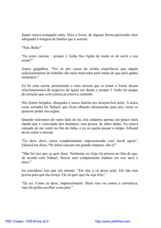 Jasper estava esmagado entre Alice e Esme, de alguma forma parecendo mais
          adequado à imagem da família que o normal.

          “Sim, Bella?”

          “Eu estou curiosa – porque J. Jenks fica rígido de medo só de ouvir o seu
          nome?”

          Jasper gargalhou. “Foi só por causa da minha experiência que alguns
          relacionamentos de trabalho são mais motivados pelo medo do que pelo ganho
          monetário.”

          Eu fiz uma careta, prometendo a mim mesma que ia tomar a frente desses
          relacionamentos de negócios de agora em diante e poupar J. Jenks do ataque
          do coração que com certeza já estava a caminho.

          Nós fomos beijados, abraçados e nossa família nos desejou boa noite. A única
          coisa estranha foi Nahuel, que ficou olhando atentamente para nós, como se
          quisesse poder nos seguir.

          Quando estávamos do outro lado do rio, nós andamos apenas um pouco mais
          rápido que a velocidade dos humanos, sem pressa, de mãos dadas. Eu estava
          cansada de me sentir no fim da linha, e eu só queria passar o tempo. Edward
          devia sentir o mesmo.

          “Eu devo dizer, estou completamente impressionado com Jacob agora”,
          Edward me disse.“Os lobos causam um grande impacto, não é?”

          “Não foi isso que eu quis dizer. Nenhuma vez hoje ele pensou no fato de que,
          de acordo com Nahuel, Nessie será complemente madura em seis anos e
          meio.”

          Eu considerei isso por um minuto. “Ele não a vê desse jeito. Ele não tem
          pressa para que ela cresça. Ele só quer que ela seja feliz.”

          “Eu sei. Como eu disse, impressionante. Dizer isso vai contra a correnteza,
          mas ela podia escolher coisa pior.”




PDF Creator - PDF4Free v2.0                               http://www.pdf4free.com
 